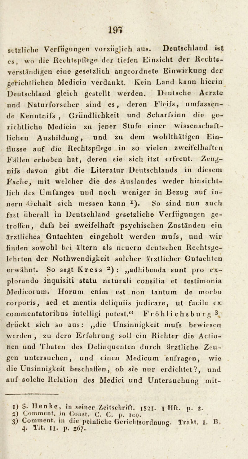 setzliclie Verfügungen vorzüglich aus. Deutschland kt cs, wo die Rechtspflege der tiefen Einsicht der Rcchts- verständigen eine gesetzlich angeordnete Einwirkung der ßcriclitlichen Medicin verdankt. Kein Land kann hierin «D Deutschland gleich gestellt werden. Deutsche Aerzte und Naturforscher sind es, deren Ficifs, umfassen- de Kenntnifs , Gründlichkeit und Scharfsinn die ge- richtliche Medicin zu jener Stufe einer wissenschaft- lichen Ausbildung, und zu dem wohlthätigen Ein- flüsse auf die Rechtspflege in so vielen zweifelhaften Fallen erhoben hat, deren sie sich itzt erfreut. Zeug- nifs davon gibt die Literatur Deutschlands in diesem Fache, mit welcher die des Auslandes weder hinsicht- lich des Umfanges und noch weniger in Bezug auf in- nern -Gehalt sich messen kann *). So sind nun auch fast überall in Deutschland gesetzliche Verfüg ungen ge- troffen, dafs bei zweifelhaft psychischen Zuständen ein ärztliches Gutachten eingcholt werden mufs, und wir finden sowohl bei ältern als neuern deutschen Rechtsge- lchrten der Nothwendigkeit solcher ärztlicher Gutachten erwähnt. So sagt Kress 1 2 3) : „adhibenda sunt pro ex- plorando inquisiti statu naturali consilia et teslimonia JVledicorum. Horum enim est non tantum de rnorbo corporis, sed et mentis deliquiis judicare, ut facile cx commentatoribus intelligi polest.“ F r öh 1 i ch s b u r g 3 drückt sich so aus: ,,die Unsinnigkeit mufs bewiesen werden , zu dero Erfahrung soll ein Richter die Actio- nen und Thaten des Delinquenten durch ärztliche Zeu- gen untersuchen, und einen Medicum anfragen, wie die Unsinnigkeit beschaffen, ob sio nur erdichtet?, und auf solche Relation des Medici und Untersuchung mit- 1) S. Henke, in seiner Zeitschrift. i82[. I Hft. p. 2. 2) Gommcnt. in Coast. C. C. p. log. 3) Comment. in die peinliche Gerichtsordnung. Trakt. I. B, 4. Tit. 11. p. 567.
