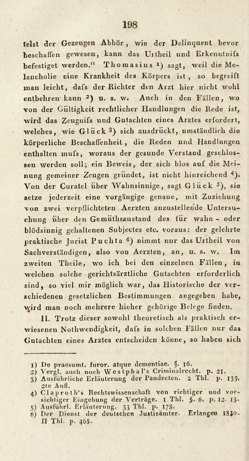 I 198 telst der Gezeugen Abhör, wie der Delinquent bevor beschaffen gewesen, kann das Urtheil und Erkenntnifs befestiget werden.“ Thomasius I) sagt, weil die Me- lancholie eine Krankheit des Körpers ist , so begreift inan leicht, dafs der Richter den Arzt liier nicht wohl entbehren kann 2) u. s. w. Auch in den Fällen, wo von der Gültigkeit rechtlicher Handlungen die Rede ist, wird das Zeugnifs und Gutachten eines Arztes erfordert, welches, wie Glück3 4) sich ausdrückt, umständlich die körperliche Beschaffenheit , die Reden und Handlungen enthalten mufs, woraus der gesunde Verstand geschlos- sen werden soll; ein Beweis, der sich blos auf die Mei- nung gemeiner Zeugen gründet, ist nicht hinreichend 4). Von der Curatcl über Wahnsinnige, sagt Glück 5), sie setze jederzeit eine vorgängige genaue, mit Zuziehung von zwei verpflichteten Aerzten anzuslellende Untersu- chung über den Gemüthszustand des für wahn - oder blödsinnig gehaltenen Subjectes etc. voraus: der gelehrte praktische Jurist Puclita 6) nimmt nur das Urtheil von Sachverständigen, also von Aerzten, an, u. s. w. Im zweiten Thcile, wo ich bei den einzelnen Fällen, in welchen solche gerichtsärztliche Gutachten erforderlich sind, so viel mir möglich war, das Historische der ver- schiedenen gesetzlichen Bestimmungen angegeben habe, wird man noch mehrere hieher gehörige Belege finden. II. Trotz d ieser sowohl theoretisch als praktisch er- wiesenen Nothwendigkeit, dafs in solchen Fällen nur das Gutachten eines Arztes entscheiden könne, so haben sich 1) De praesurnt. furor. atque dementiae. §. 16. 2) Vergl. auch noch Westphal’s Criminalrccht. p. 21. 3) Ausführliche Erläuterung der Pandectcn. 2 Thl. p. I3.?>. 2te Autl. 4) Claproth’s Rechtswissenschaft von richtiger und vor- sichtiger Eingehung der Verträge. 1 Thl. §, 6. p. 12* 13* 5) Ausfuhr!. Erläuterung. 33 Thl. p. 178* 6) Der Dienst der deutschen Justizamter. Erlangen ISJo»