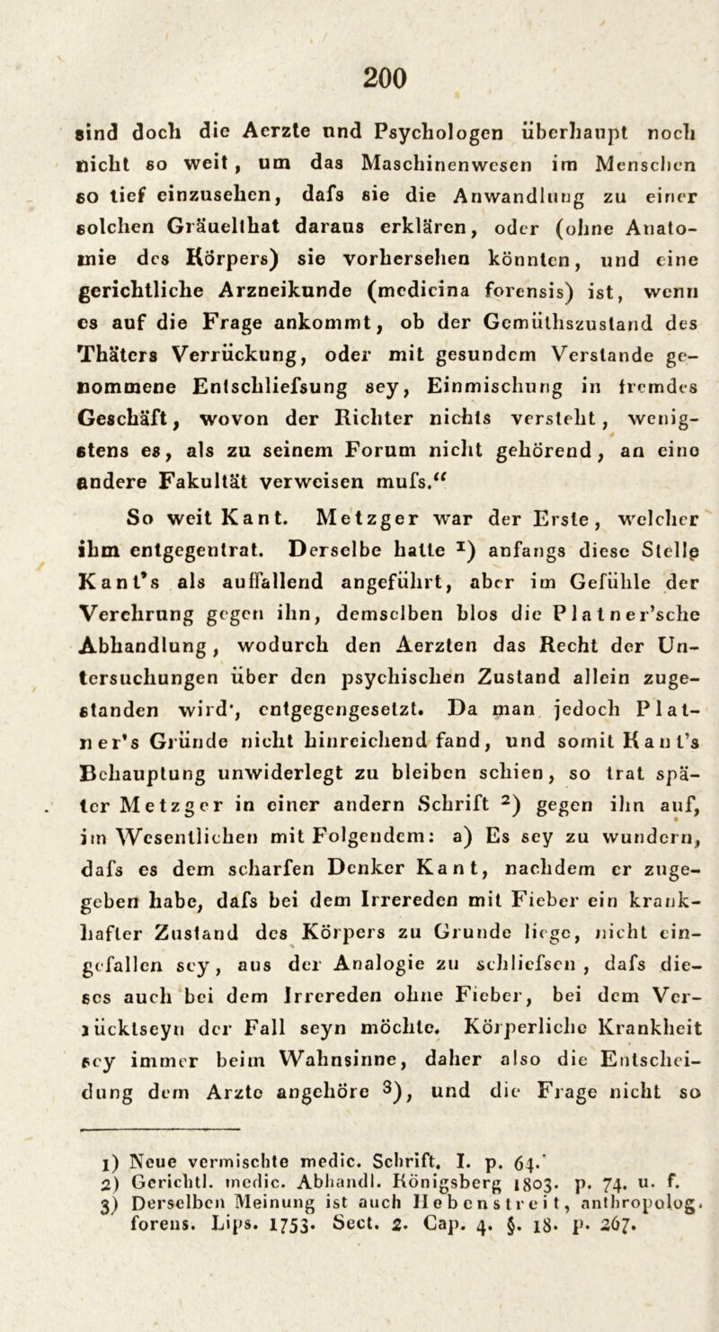 sind doch die Acrzte nnd Psychologen überhaupt noch nicht so weit , um das Maschinenwesen im Menschen 80 tief einzusehen, dafs sie die Anwandlung zu einer solchen Gräuellhat daraus erklären, oder (ohne Anato- mie des Körpers) sie vorhersehen könnten, und eine gerichtliche Arzneikunde (medicina forensis) ist, wenn es auf die Frage ankommt, ob der Gemüthszustand des Thätcrs Verrückung, oder mit gesundem Verstände ge- nommene Entschliefsung sey, Einmischung in fremdes Geschäft, wovon der Richter nichts versteht, wenig- stens es, als zu seinem Forum nicht gehörend, an eine andere Fakultät verweisen mufs.“ So weit Kant. Metzger war der Erste, welcher ihm entgegentrat. Derselbe halte *) anfangs diese Stellp Kant’s als auffallend angeführt, aber im Gefühle der Verehrung gegen ihn, demselben blos die P1 atner’sche Abhandlung, wodurch den Aerzten das Recht der Un- tersuchungen über den psychischen Zustand allein zuge- etanden wird', entgegengesetzt. Da man jedoch Plat- ner’s Gründe nicht hinreichend fand, und somit Hanfs Behauptung unwiderlegt zu bleiben schien, so trat spä- ter Metzger in einer andern Schrift 1 2 3) gegen ihn auf, im Wesentlichen mit Folgendem: a) Es sey zu wundern, dafs es dem scharfen Denker Kant, nachdem er zuge- geben habe, dafs bei dem Irrereden mit Fieber ein krank- hafter Zustand des Körpers zu Grunde liege, nicht ein- gefallen sey, aus der Analogie zu schliefscn , dafs die- ses auch bei dem Irrereden ohne Fieber, bei dem Ver- aücktseyn der Fall seyn möchte. Körperliche Krankheit sey immer beim Wahnsinne, daher also die Entschei- dung dem Arzte angehöre 3); und die Frage nicht so 1) Neue vermischte medic. Schrift. I. p. 64-' 2) Gerichtl. mcdic. Abhandl. Königsberg 1803. p. 74. u. f. 3) Derselben Meinung ist auch Hebenstreit, anthropolog. forens. Lips. 1753. Sect. 2. Cap. 4. §. 18. p. 267.