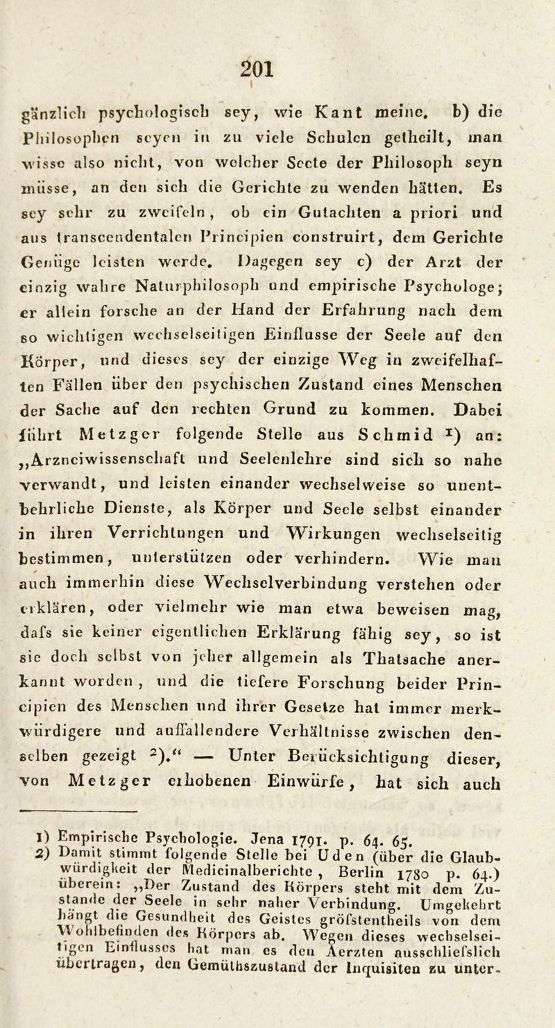 • | gänzlicli psychologisch sey, wie Kant meine. b) die Phil osophen seyen in zu viele Schulen getheilt, inan wisse also nicht, von welcher Secte der Philosoph seyn müsse, an den sich die Gerichte zu wenden hätten. Es sey sehr zu zweifeln , ob ein Gutachten a priori und aus transcendentalen Principien construirt, dem Gerichte Genüge leisten werde. Dagegen sey c) der Arzt der einzig wahre Naturphilosoph und empirische Psychologe; er allein forsche an der Hand der Erfahrung nach dern so wichtigen wcchselseifigen Einflüsse der Seele auf den Körper, und dieses sey der einzige Weg in zwcifelhaf- len Fällen über den psychischen Zustand eines Menschen der Sache auf den rechten Grund zu kommen. Dabei führt Metzger folgende Stelle aus Schmid I) an: ,, Arznciwissenscliaft und Seelenlchre sind sich so nahe verwandt, und leisten einander wechselweise so unent- behrliche Dienste, als Körper und Seele selbst einander in ihren Verrichtungen und Wirkungen wechselseitig bestimmen, unterstützen oder verhindern. Wie mau auch immerhin diese Wechselverbindung verstehen oder erklären, oder vielmehr wie man etwa beweisen mag, dafs sie keiner eigentlichen Erklärung fähig sey, so ist sie doch selbst von jeher allgemein als Thatsache aner- kannt worden , und die tiefere Forschung beider Prin- cipien des Menschen und ihrer Gesetze hat immer merk- würdigere und auffallendere Verhältnisse zwischen den- selben gezeigt 2).“ — Unter Beiücksichtigung dieser, von Metzger erhobenen Einwürfe, hat sich auch 1) Empirische Psychologie. Jena 1791. p. 64. 65. 2) Damit stimmt folgende Stelle bei Uden (über die Glaub- würdigkeit der Medicinalberichtc , Berlin 1780 p. 64.) überein: ,,Der Zustand des Körpers steht mit dem Zu- stande der Seele in sehr naher Verbindung. Umgekehrt 'e Gesundheit des Geistes gröfstentheils von dem . uhlbefinden des Körpers ab. Wegen dieses wechselsei- tigen Einflusses hat man cs den Aerzten ausschliefslicli übertragen, den Gemüthszustand der Inquisiteu zu unter-