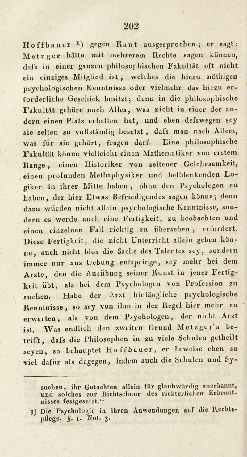 Ho fl bau er x) gegen Kant ausgesprochen; er sagt: Metzger hätto mit melircrem Rechte sagen können, dafs in einer ganzen philosophischen Fakultät oft nicht ein einziges Mitglied ist , welches die hiezu nöthigen psychologischen Kenntnisse oder vielmehr das hiezu er- forderliche Geschick besitzt; denn in die philosophische Fakultät gehöre noch Alles, was nicht in einer der an- dern einen Platz erhalten hat, und eben defswegen sey sie selten so vollständig besetzt , dafs man nach Allem, was für sie gehört, fragen darf. Eine philosophische Fakultät könne vielleicht einen Mathematiker von erstem Range , einen Historiker von seltener Gelehrsamkeit, einen profunden Melhapliysiker und helldenkenden Lo- giker in ihrer Mitte haben , ohne den Psychologen zu haben, der hier Etwas Befriedigendes sagen könne; denn dazu würden nicht allein psychologische Kenntnisse, son- dern es werde auch eine Fertigkeit, zu beobachten und einen einzelnen Fall richtig zu übersehen , erfordert. Diese Fertigkeit, die nicht Unterricht allein geben kön- ne, auch nicht blos die Sache des Talentes sey, sondern immer nur aus Uebung entspringe, sey mehr bei dem Arzte, den die Ausübung seiner Kunst in jener Fertig- keit übt, als bei dem Psychologen von Profession zu suchen. Habe der Arzt hinlängliche psychologische Kenntnisse , so sey von ihm in der Regel hier mehr zu erwarten, als von dem Psychologen, der nicht Arzt ist. Was endlich den zweiten Grund Metzger’ s be- trifft, dafs die Philosophen in zu viele Schulen gelheilt seyen, so behauptet lioffbauer, er beweise eben so viel dafür als dagegen, indem auch die Schulen und Sy— suchcn, ihr Gutachten allein für glaubwürdig anerkannt, und solches zur Richtschnur des richterlichen Erkennt- nisscs festgesetzt.u 3) Die Psychologie in ihren Anwendungen auf die Recht*« pflege. §. i. Kot. 3.