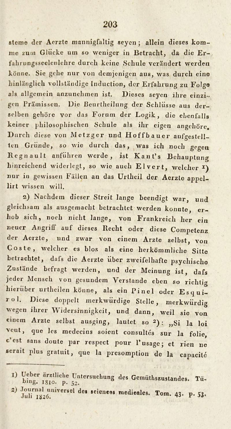 slemo der Aerzte mannigfaltig seyen ; allein dieses kom- me zum Glücke um so weniger in Betracht, da die Er- fahrungsseelenlehre durch keine Schule verändert werden könne. Sie gehe nur von demjenigen aus, was durch eine hinlänglich vollständige Induction, der Erfahrung zu Folge als allgemein anzunehmen ist. Dieses seyen ihre einzi- gen Prämissen. Die ßeurthcilung der Schlüsse aus der- selben gehöre vor das Forum der Logik, die ebenfalls keiner philosophischen Schule als ihr eigen angehöre. Durch diese von Metzger und Hoffbauer aufgestell- ten Gründe, so wie durch das, was ich noch gegen Regnault anführen werde, ist Kanfs Behauptung hinreichend widerlegt, so wie auch Elvert, welcher nur in gewissen Fällen an das Uriheil der Aerzte appel- lirt wissen will. 2) Nachdem dieser Streit lange beendigt war, und gleichsam als ausgemacht betrachtet werden konnte, er- hob sich, noch nicht lange, von Frankreich her ein neuer Angriff auf dieses Recht oder diese Competenz der Aerzte, und zwar von einem Arzte selbst, von Coste, welcher es blos als eine herkömmliche Sitte betrachtet, dafs die Aerzte über zweifelhafte psychische Zustände befragt werden, und der Meinung ist, dafs jeder Mensch von gesundem Verstände eben so richtig hierüber urtheilen könne, als ein Pinel oder Esqui- rol. Diese doppelt merkwürdige Stelle, merkwürdig wegen ihrer Widersinnigkeit, und dann, weil sie von einem Arzte selbst ausging, lautet so 2): „Si la loi veut, que les medecins soient consultes sur la folie, c’est saus doute par respect pour l’usagc; ct rien ne serait plus gratuit, que la presomption de la capacilc 1) 2) b^nsr ,ac.ZAliche Un,ersuchunS des Gemüthsiustandej. Tü- D,I,g* 1810. p. 52. j6U.niVerS8' d°‘ ’Cient9S medicalcs- Tora. 43. p. 53.