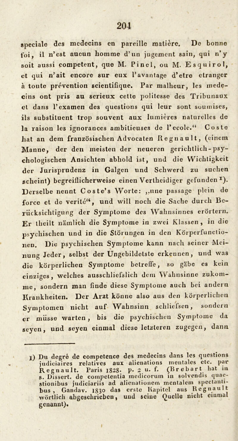 speciale des medecins en pareille matiere. De bonne foi, il n’est aucun homme d’un jngement sain, qui n’y soit aussi competent, que M. Pinel, ou M. Esquirol, ct qui n’ait encore sur eux l’avantage d’etre etrangcr a toute prevention scientifiqne. Par malheur, les mede- cins ont pris au serieux cette politesse des Tribunaux et dans l’examen des questions qui leur sont souinises, ils substituent trop souvent aux lumieres naturelles de la raison les ignorances ambitieuses de l’ecole.“ Coste hat an dem französischen Advocaten Regnault, (einem Manne, der den meisten der neueren gerichtlich - psy- chologischen Ansichten abhold ist, und die Wichtigkeit der Jurisprudenz in Galgen und Schwerd zu suchen scheint) bcgrcillicherweise einen Verlheidiger gefunden1). Derselbe nennt Coste’s Worte: ,,nne passage plein de force ct de veritc“, und will noch die Sache durch Be- rücksichtigung der Symptome des Wahnsinnes erörtern. Er theilt nämlich die Symptome in zwei Klassen , in die psychischen und in die Störungen in den Körperfunctio- neu. Die psychischen Symptome kann nach seiner Mei- nung Jeder, selbst der Ungebildetste erkennen, und was die körperlichen Symptome betreife, so gäbe es kein einziges, welches ausschliefslich dem Wahnsinne zukom- me, sondern man finde diese Symptome auch bei andern Krankheiten. Der Arzt könne also aus den körperlichen Symptomen nicht auf Wahnsinn schliefsen, sondern er müsse warten , bis die psychischen Symptome da seyen, und seyen einmal diese letzteren zugegen, dann l) Du degre de competence des medecins dans les questions judiciaires relatives aux alienations mentales etc. par Regnault. Paris i828* p. 2 u. f. (B re hart hat in s. Dissert. de competentia medicorum in solvendis quac- stionibus judiciariis ad alienationem mentalem spcctanti- bus , Gandav. 1830 das erste Kapitel aus Regnault wörtlich abgeschrieben, und seine Quelle nicht einmal genannt)*