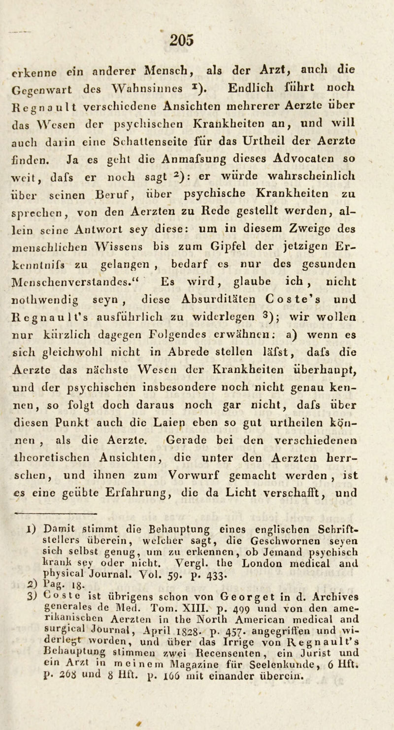 erkenne ein anderer Mensch, als der Arzt, auch die Gegenwart des Wahnsinnes x). Endlich führt noch Regnault verschiedene Ansichten mehrerer Aerztc über das Wesen der psychischen Krankheiten an, und will auch darin eine Schattenseite für das Urtheil der Aerzte finden. Ja es geht die Anmafsung dieses Advocaten so weit, dafs er noch sagt 1 2): er würde wahrscheinlich über seinen Beruf, über psychische Krankheiten zu sprechen, von den Aerzten zu Rede gestellt werden, al- lein seine Antwort sey diese: um in diesem Zweige des menschlichen Wissens bis zürn Gipfel der jetzigen Er- kenntnifs zu gelangen , bedarf cs nur des gesunden Menschenverstandes.“ Es wird, glaube ich, nicht nothwendig seyn , diese Absurditäten Coste’s und Regnaulfs ausführlich zu widerlegen 3); wir wollen nur kürzlich dagegen Folgendes erwähnen: a) wenn es sich gleichwohl nicht in Abrede stellen lafst, dafs die Aerzte das nächste Wesen der Krankheiten überhaupt, und der psychischen insbesondere noch nicht genau ken- nen, so folgt doch daraus noch gar nicht, dafs über diesen Punkt auch die Laien eben so gut urtlieilen kön- nen , als die Aerzte. Gerade bei den verschiedenen theoretischen Ansichten, die unter den Aerzten herr- schen, und ihnen zum Vorwurf gemacht werden, ist es eine geübte Erfahrung, die da Licht verschafft, und 1) Damit stimmt die Behauptung eines englischen Schrift- stellers überein, welcher sagt, die Geschwornen seyen sich selbst genug, um zu erkennen, ob Jemand psychisch krank sey oder nicht. Vergl. the London medical and physical Journal. Vol. 59. p. 433. 2) Pag. ig. . 3) G o s t e ist übrigens schon von Georget in d. Archives generales de Med. Tom. XIII. p. 499 und von den ame- rikanischen Aerzten in the North American medical and surgical Journal, April 1828* P* 457* angegriffen und wi- derlegt worden, und über das Irrige von Regnault’s Behauptung stimmen zwei Recensenten, ein Jurist und ein Arzt in meinem Magazine für Seelenkunde, 6 Hft. p. 268 und g iift. p. 106 mit einander überein.