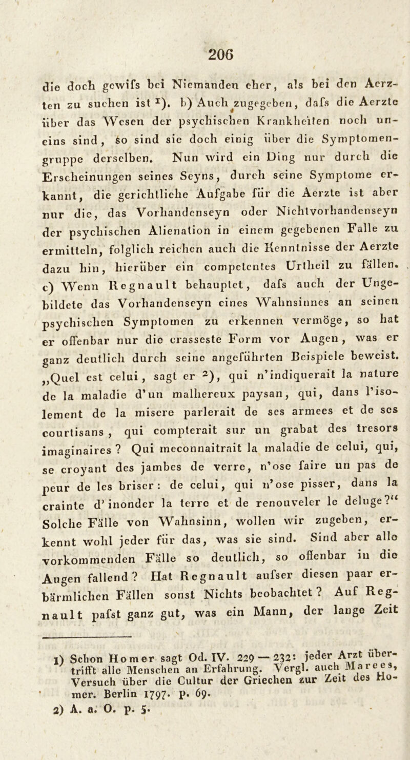 die doch gewifs bei Niemanden eher, als bei den Aerz- ten zu suchen ist1), b) Auch ^zugegeben , dafs die Aerzte über d as Wesen der psychischen Krankheiten nocli un- eins sind, so sind sie doch einig über die Symptomen- gruppe derselben* Nun wird ein Ding nur durch die Erscheinungen seines Seyns, durch seine Symptome er- kannt, die gerichtliche Aufgabe für die Aerzte ist aber nur die, das Vorhandenseyn oder Nichlvorhandenseyn der psychischen Alienation in einem gegebenen Falle zu ermitteln, folglich reichen auch die Kenntnisse der Aerzte dazu hin, hierüber ein competcntes Uriheil zu fällen, c) Wenn Regnault behauptet, dafs auch der Unge- bildete das Vorhandenseyn eines Wahnsinnes an seinen psychischen Symptomen zu erkennen vermöge, so hat er offenbar nur die erasseste Form vor Augen, was er ganz deutlich durch seine angeführten Beispiele beweist. „Quel est celui , sagt er 2), qui n indiquerait la nature de la maladie d’un malhereux paysan, qui, dans l’iso- lement de la misere parlerait de ses armees et de ses courlisans , qui compterait sur un grabat des tresors imaginaires ? Qui meconnaitrait la maladie de celui, qui, se croyant des jambes de verre, n’ose faire un pas de peur de les briser : de celui, qui n’ose pisser, dans la crainte d’inonder la terre et de renouveler le deluge?“ Solche Fälle von Wahnsinn, wollen wir zugeben, er- kennt wohl jeder für das, was sie sind. Sind aber alle vorkommenden Fälle so deutlich, so offenbar in die Augen fallend? Hat Regnault aufser diesen paar er- bärmlichen Fällen sonst Nichts beobachtet? Auf Reg- naul, t pafst ganz gut, was ein Mann, der lange Zeit 1) Schon Homer sagt Od. IV. 229 — 232s jeder Arzt uber- trifft alle Menschen an Erfahrung. Vergl. auch Mare es. Versuch über die Cultur der Griechen zur Zeit des Ma- rner. Berlin 1797. p. 69. 2) A. a. 0. p* 5.