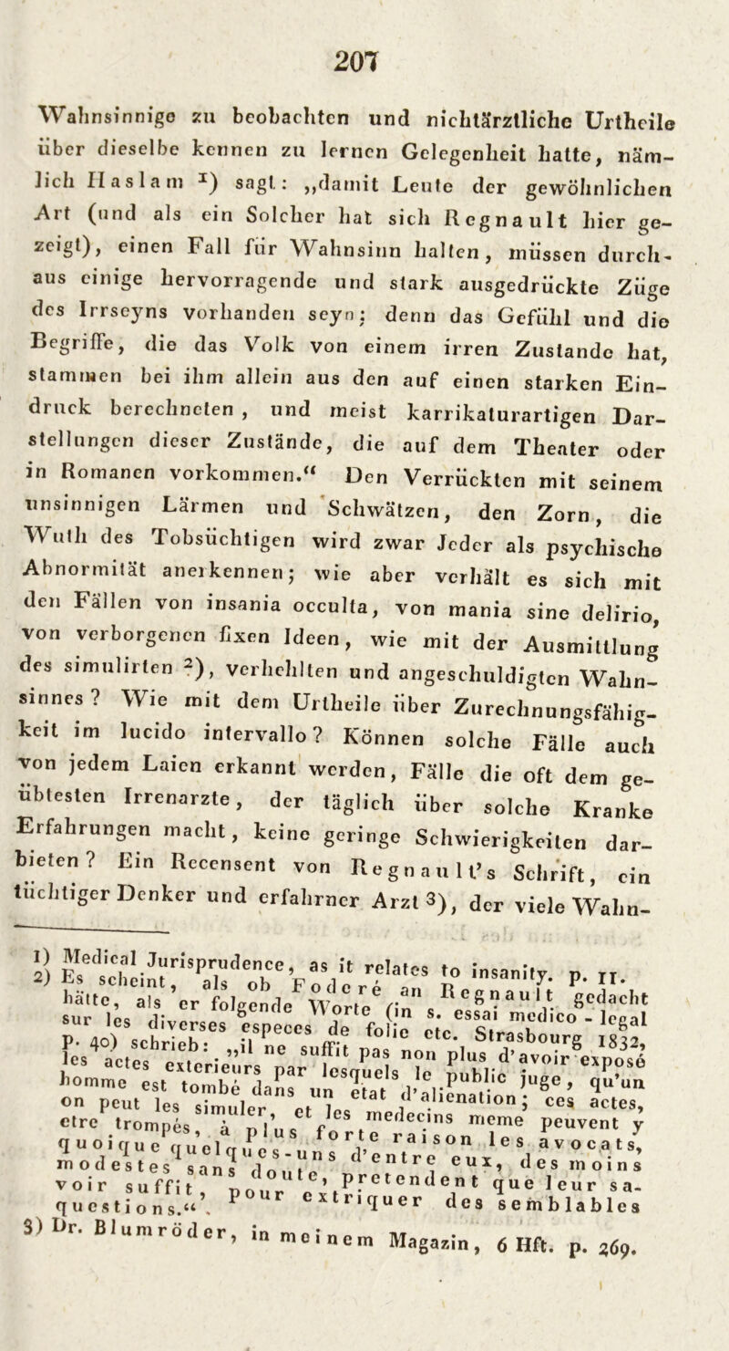 Wahnsinnige zu beobachten und nichtärztliche Urtheile über dieselbe kennen zu lernen Gelegenheit hatte, näm- lich Ilaslam *) sagt: ,,damit Leute der gewöhnlichen Art (und als ein Solcher hat sich Regnault hier ge- zeigt), einen Fall fiir Wahnsinn halten, müssen durch- aus einige hervorragende und stark ausgedrückte Züge des Irrseyns vorhanden seyn: denn das Gefühl und die Begriffe, die das Volk von einem irren Zustande hat, stammen bei ihm allein aus den auf einen starken Ein- druck berechneten , und meist karrikaturartigen Dar- stellungen dieser Zustände, die auf dem Theater oder in Romanen Vorkommen/* Den Verrückten mit seinem unsinnigen Lärmen und Schwätzen, den Zorn, die Wuth des Tobsüchtigen wird zwar Jeder als psychische Abnormität anerkennen; wie aber verhält es sich mit den Fällen von insania occulta, von mania sine delirio, von verborgenen fixen Ideen, wie mit der Ausmittlung des simulirten 2), Verhehlten und angeschuldigtcn Wahn- sinnes ? Wie mit dem Urtheile über Zurechnungsfähig- keit im lucido intervallo? Können solche Fälle auch von jedem Laien erkannt werden, Fälle die oft dem ge- übtesten Irrenarzte, der täglich über solche Kranke Erfahrungen macht, keine geringe Schwierigkeiten dar- bieten? Ein Recensent von Regnault’s Schrift, ein tuchtiger Denker und erfahrner Arzt 3), der viele Wahn- *) E^ieh2i7‘SP;,r,eonbCC F cm] e r??S I? !Sani^ P- »• l'ä'tc, als er folgende Worte fin r Stacht sur 'es diverses espeees de fo e et'e St/a ° ' lcSaI 'es4actes ex erieürs'narU es Pa> I,lus d’av(»ir expcfxo homm» est'Vomb ■ daS r„„ S2“at Va'lÄ'0 ’Uge’ <IU’U'1 on Peut les simuler nt u* f a.lienatlODi ce* actes, ctre trompes, ä plus fo r t TraTso n'1 e ® Pcuvcnt V q u o i er u e auelfTiine V, raison les avocats, modestes sans d o ü i n S (entr^ euii desmoins voir suffit nour ’ P.rcten^ent que leur sa- questions.“ . P Cxtr,(Iuer des semblables 3) I>r. Blumröder, in meinem Magazin, 6 Hft. p. 369.