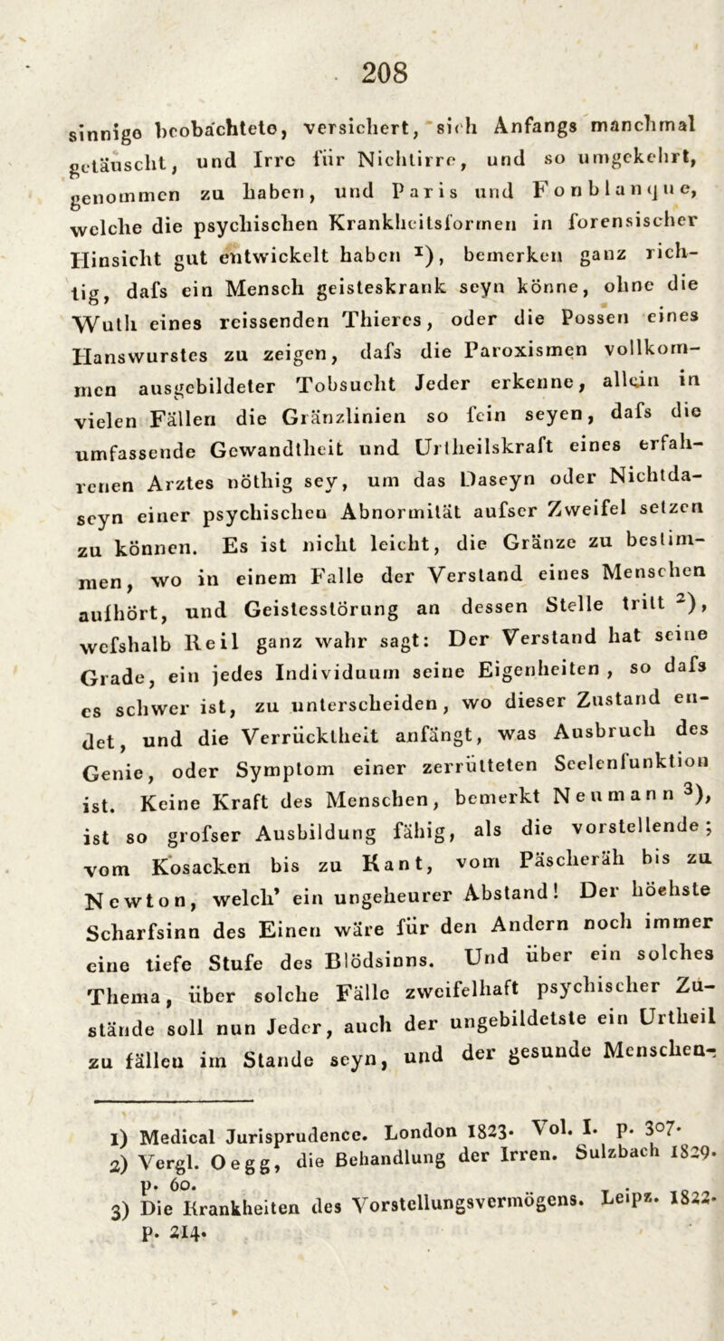 sinnige beobachtete, versichert, sich Anfangs manchmal getäuscht, und Irre fiir Nichtirre, und so umgekehrt, genommen zu haben, und Paris und F o n b l a n tj u e, welche die psychischen Krankheitsforrnen in forensischer Hinsicht gut entwickelt haben I), bemerken ganz rich- tig, dafs ein Mensch geisteskrank seyn könne, ohne die Wutli eines rcissenden Thiercs, oder die Possen eines Hanswurstes zu zeigen, dafs die Paroxismen vollkom- men ausgebildeter Tobsucht Jeder erkenne, allein in vielen Fällen die Glänzlinien so fein seyen, dafs die umfassende Gewandtheit und Uriheilskraft eines erfah- renen Arztes nötliig sey, um das Daseyn oder Nichtda- seyn einer psychischen Abnormität aufser Zweifel setzen zu können. Es ist nicht leicht, die Gränze zu bestim- men, wo in einem Falle der Verstand eines Menschen aulhört, und Geistesstörung an dessen Stelle tritt 2), wefshalb Reil ganz wahr sagt: Der Verstand hat seine Grade, ein jedes Individuum seine Eigenheiten, so dafs cs schwer ist, zu unterscheiden , wo dieser Zustand en- det, und die Verrücktheit anfängt, was Ausbruch des Genie, oder Symptom einer zerrütteten Scelenlunktion ist. Keine Kraft des Menschen, bemerkt Neu mann 3), ist so grofser Ausbildung fähig, als die vorstellende; vom Kosacken bis zu Kant, vom Päsclieräh bis zu Newton, welch’ ein ungeheurer Abstand! Der höchste Scharfsinn des Einen wäre für den Andern noch immer eine tiefe Stufe des Blödsinns. Und über ein solches Thema, über solche Fälle zweifelhaft psychischer Zu- stände soll nun Jeder, auch der ungebildetste ein Urtheil zu fällen irn Stande seyn, und der gesunde Menschen-, 1) Medical Jurisprudence. London 1823- Vol. I. p. 3o7- 2) Vergl. Oegg, die Behandlung der Irren. Sulzbach 1829* p. 6o. . 3) Die Krankheiten des VorstcUungsvermögens. Le.ps. 1832- P. 214.