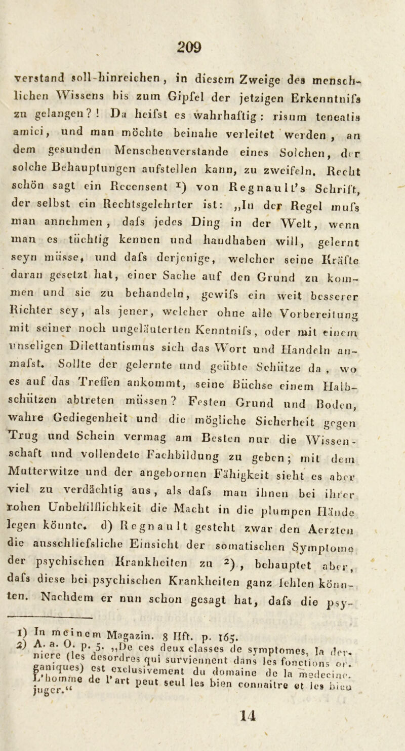 verstand soll-liinreichen , in diesem Zweige des mensch- liehen Wissens bis zum Gipfel der jetzigen Erkenntnifs zu gelangen?! Da heilst es wahrhaltig: risum tenealis amici, und man möchte beinahe verleitet Weiden , an dem gesunden Menschenverstände eines Solchen, der solche Behauptungen aufstellen kann, zu zweifeln. Recht schön sagt ein Rcccnsent x) von Regnault’s Schrift der selbst ein Rechtsgelehrter ist: „In der Regel inufs man annehmen, dafs jedes Ding in der Welt, wenn man es tüchtig kennen und handhaben will, gelernt seyn müsse, und dafs derjenige, welcher seine Kräfte daran gesetzt hat, einer Sache auf den Grund zu kom- men und sie zu behandeln, gewifs ein weit besserer Richter sey, als jener, welcher ohne alle Vorbereitung mit seiner noch ungeläuterteu Kenntnifs, oder mit einem unseligen Dilettantismus sich das Wort und Handeln au- malst. Sollte der gelernte und geübte Schütze da , wo es auf das Treffen ankommt, seine Buchse einem Halb— schützen abtreten müssen? Festen Grund und Boden, wahre Gediegenheit und die mögliche Sicherheit neoen o o ^ und Schein vcrnis^ am Besten nur die Wissen- schaft und vollendete Fachbildung zu geben; mit dem Mutterwitze und der angchornen Fähigkeit sieht es aber viel zu verdächtig aus, als dafs man ihnen bei ihrer ruhen Unbehilflichkeit die Macht in die plumpen Hände legen könnte* d) Regnault gesteht zwar den Aerztcu die ausschliefsliche Einsicht der somatischen Symptome der psychischen Krankheiten zu *)., behauptet aber, dafs diese hei psychischen Krankheiten ganz fehlen könn- ten. Nachdem er nun schon gesagt hat, dafs die p$y- 1) In meinem Magazin. 8 Hft. p. 165. 2) A. a. j. p. 5. „De ces deux classes de symptomes la ,!nr ZZultl r;d?5 f,Ui su™“ «*•« le. fone,’ioils'ff f-lmmmi k !• .US'Vem0B! a,‘ <lo,naine do la medecino. j;,gc0rTe de 1 art Peut ««l bien connailre et U; bicu