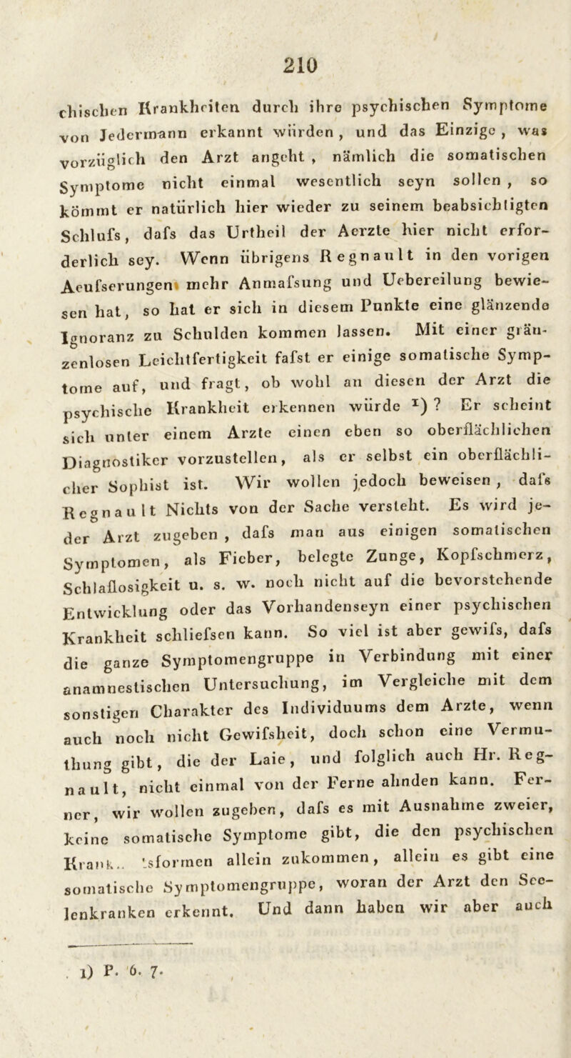chisclien Krankheiten durch ihre psychischen Symptome von Jedermann erkannt würden , und das Einzige , was vorzüglich den Arzt angeht , nämlich die somatischen Symptome nicht einmal wesentlich seyn sollen , so kommt er natürlich hier wieder zu seinem beabsichtigten Schlufs, dafs das Urtheil der Acrzte hier nicht erfor- derlich sey. Wenn übrigens Regnault in den vorigen Aeufserungen mehr Anmafsung und Uebereilung bewie- sen hat, so hat er sich in diesem Punkte eine glänzende Ignoranz zu Schulden kommen lassen. Mit einer glän- zenlosen Leichtfertigkeit fafst er einige somalische Symp- tome auf, und fragt, ob wohl an diesen der Arzt die psychische Krankheit erkennen würde *) ? Er scheint sich unter einem Arzte einen eben so oberflächlichen Diagnostiker vorzustellen, als er selbst ein oberflächli- cher Sophist ist. Wir wollen jedoch beweisen , dafs Regnault Nichts von der Sache versteht. Es wird je- der Arzt zugeben , dafs man aus einigen somalischen Symptomen, als Fieber, belegte Zunge, Kopfschmerz, Schlaflosigkeit u. s. w. noch nicht auf die bevorstehende Entwicklung oder das Vorliandenseyn einer psychischen Krankheit scliliefsen kann. So viel ist aber gewifs, dafs die ganze Syrnptomengruppe in Verbindung mit einer anamnestischen Untersuchung, im Vergleiche mit dem sonstigen Charakter des Individuums dem Arzte, wenn auch noch nicht Gcwifsheit, doch schon eine Vermu- tung gibt, die der Laie, und folglich auch Hr. Reg- nault, nicht einmal von der Ferne ahnden kann. Fer- ner, wir wollen zugeben, dafs es mit Ausnahme zweier, keine somatische Symptome gibt, die den psychischen Krank., ’sforrnen allein zukommen, allein es gibt eine somatische Syrnptomengruppe, woran der Arzt den Sce- lenkranken erkennt. Und dann haben wir aber auch . l) P* 6. 7-