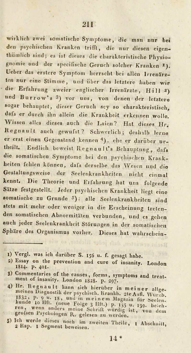 wirklich zwei somatische Symptome, die man mir bei den psychischen Kranken trifft, die nur diesen cigen- tliiimlieh sind; es ist dieses die charakteristische Physio- gnomie und der specifische Geruch solcher Kranken *), lieber das erstere Symptom herrscht bei allen Irrenärz- ten nur eine Stimme, und über das letztere haben wir die Erfahrung zweier englischer Irrenärzte, Hill und Burrow’s 1 2 3) vor uns, von denen der letztere sogar behauptet, dieser Geruch scy so charakteristisch, dals er durch ihn allein die Krankheit erkennen wolle. Wissen alles dieses auch die Laien ? Hat dieses Hr. Kegnauit auch gewufst ? Schwerlich; deshalb lerne er erst einen Gegenstand kennen 4 * * *)> ehe er darüber ur- theilt. Endlich beweist Regnaull’s Behauptung , dafs die somalischen Symptome bei den psychischen Krank- heiten fehlen können, dafs derselbe das Wesen und die Geslaltungswcise der Seelenkrankheiten nicht einmal kennt. Die Theorie und Erfahrung hat uns folgende Sätze festgestellt. Jeder psychischen Krankheit liegt eine somatische zu Grunde : alle Seelenkrankhciten sind stets mit mehr oder weniger in die Erscheinung treten- den somatischen Abnormitäten verbunden, und cs gehen auch jeder Seelenkrankhcit Störungen in der somatischen Sphäre des Organismus vorher. Dieses hat wahrschein- 1) Vergl. was ich darüber S. 156 u. f. gesagt habe. 2) Essay on the prevention and eure of insanity. London I814. p. 401. 3) Commentanes of the causes, forms, Symptoms and treat- ment 01 insanity. London 1828* p. 297. 4) Ilr. Regnau lt kann sich hierüber in meiner allge- meinen Diagnostik der psychisch. Krankh. 2te Aufl. Würzb künde P,nllft' l8’ Uni'n mein/em Maga/,in für Seelen* künde 10 Ilft. (neue Folge 3 Iift.) p. 135 u. 130. beieh ren , wenn anders „eine Schrift würdig ist . ^oa dem groben 1 sychologen R. gelesen zu werden. 5' lCHanert!CweSe%TCh im zweilen Tlleüe, 1 Abschnitt, 2 Hap. 1 Segment beweisen. * 14 *