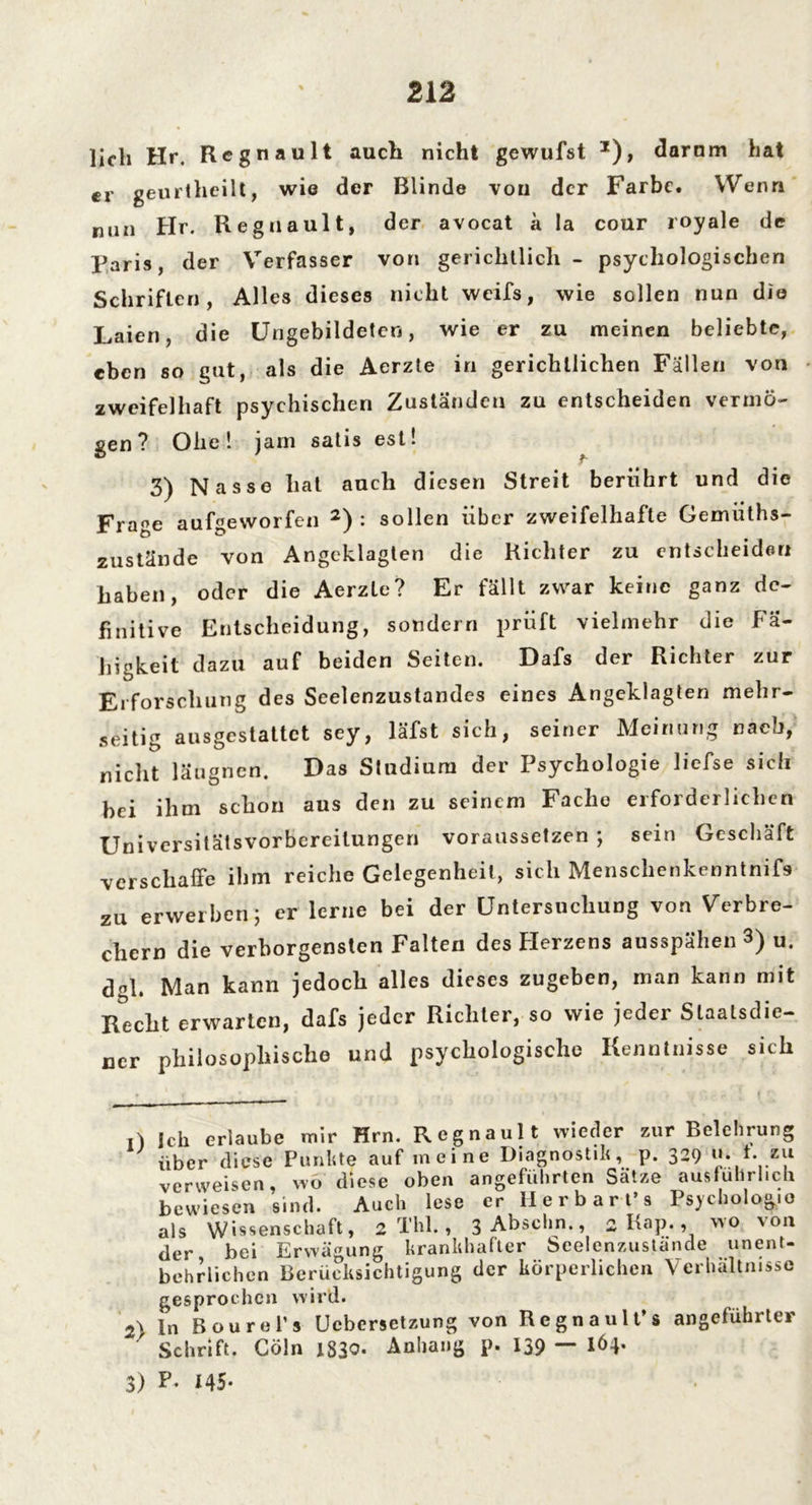 lieh Hr. Regnault auch nicht gewufst *), darum hat er geurtheilt, wie der Blinde von der Farbe. Wenn nun Hr. Regnault, der avocat ä la cour royale de Paris, der Verfasser von gerichtlich - psychologischen Schriften, Alles dieses nicht weifs, wie sollen nun die Laien, die Ungebildeten, wie er zu meinen beliebte, eben so gut, als die Aerzte in gerichtlichen Fällen von zweifelhaft psychischen Zuständen zu entscheiden vermö- gen? Ohe! jam satis est! 3) Nasse hat auch diesen Streit berührt und die Frage aufgeworfen 2) : sollen über zweifelhafte Gemüths- zustände von Angeklagten die Richter zu entscheiden haben, oder die Aerzte? Er fällt zwar keine ganz de- finitive Entscheidung, sondern prüft vielmehr die Fä- higkeit dazu auf beiden Seiten. Dafs der Richter zur Erforschung des Seelenzustandes eines Angeklagten mehr- seitig ausgestattet sey, läfst sich, seiner Meinung nach, nicht läugnen. Das Studium der Psychologie liefse sich hei ihm schon aus den zu seinem Fache erforderlichen Universitätsvorbereitungen voraussetzen ; sein Geschäft verschaffe ihm reiche Gelegenheit, sich Menschenkenntnis zu erwerben 5 er lerne bei der Untersuchung von Verbre- chern die verborgensten Falten des Herzens ausspähen 3) u. d-1. Man kann jedoch alles dieses zugeben, man kann mit Recht erwarten, dafs jeder Richter, so wie jeder Slaatsdie- ncr philosophische und psychologische Kenntnisse sich .) Ich erlaube mir Hrn. Regnault wieder zur Belehrung über diese Punkte auf meine Diagnostik, p. 329 verweisen, wo diese oben angeführten Sätze ausführlich bewiesen sind. Auch lese er Herbart’s Psychologie als Wissenschaft, 2 Thl., 3Abschn., 2 Kap., wo von der bei Erwägung krankhafter Seelenzustande unent- behrlichen Berücksichtigung der körperlichen Verhältnisse gesprochen wird. 2) ln Bourel’s Ucbersetzung von Regnault’s angeführter Schrift. Cöln 1S30- Anhang p. 139 — 164. 3) P. X45-