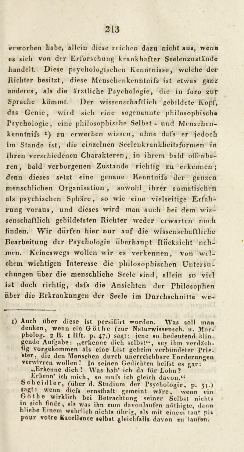 erworben habe, allein diese reichen dazu nicht ans, wenn cs sich von der Erforschung krankhafter Seelenzustände handelt. Diese psychologischen Kenntnisse, welche der Richter besitzt, diese Menschcnkenntnifs ist etwas ganz anderes, als die ärztliche Psychologie, die in foro zup Sprache kömmt. Der wissenschaftlich gebildete Kopf, das Genie, wird sich eine sogenannte philosophisch« Psychologie, eine philosophische Selbst - und Menschen- kenntnifs x) zu erwerben wissen, ohne dafs er jedoch im Stande ist, die einzelnen Seelenkrankheitsformen in ihren verschiedenen Charakteren, in ihrem bald offenba- ren, bald verborgenen Zustande richtig zu erkennen; denn dieses setzt eine genaue Kenntnifs der ganzen menschlichen Organisation , sowohl ihrer somatischen als psychischen Sphäre, so wie eine vielseitige Erfah- rung voraus, und dieses wird man auch bei dem wis- senschaftlich gebildetsten Richter weder erwarten noch finden. Wir dürfen hier nur auf die wissenschaftliche Bearbeitung der Psychologie überhaupt Rücksicht neh- men. Keineswegs wollen wir es verkennen, von wel- chem wichtigen Interesse die philosophischen Untersu- chungen über die menschliche Seele sind, allein so viel ist doch richtig, dafs die Ansichten der Philosophen über die Erkrankungen der Seele im Durchschnitte we- l) Auch über diese Ist persiflirt worden. Was soll man denken, wenn ein Göthe (zur Naturwissensch. u. Mor- pholog. 2 ß. I Mft. p. 47.) sagt: jene so bedeutend klin- gende Aufgabe: „erkenne dich selbst“, sey ihm verdäch- tig vorgekommen als eine List geheim verbündeter Prie- ster, die den Menschen durch unerreichbare Forderungen verwirren wollen! In seinen Gedichten heifst es gar: ,,Erkenne dich ! W,Tas hab* ich da für Lohn? Erkenn’ ich mich, so mufs ich gleich davon.“ Sch ei dl er, (über d. Studium der Psychologie, p. 51.) sagt: wenn diefs ernsthaft gemeint wäre, wenn ein Göthe wirklich bei Betrachtung seiner Selbst nichts in sich finde, als was ihn zum davonlaufen nöthigte, dann bliebe Einem wahrlieh nichts übrig, als mit einem tant pis pour votre Excellonce selbst gleichfalls davon zu laufen.