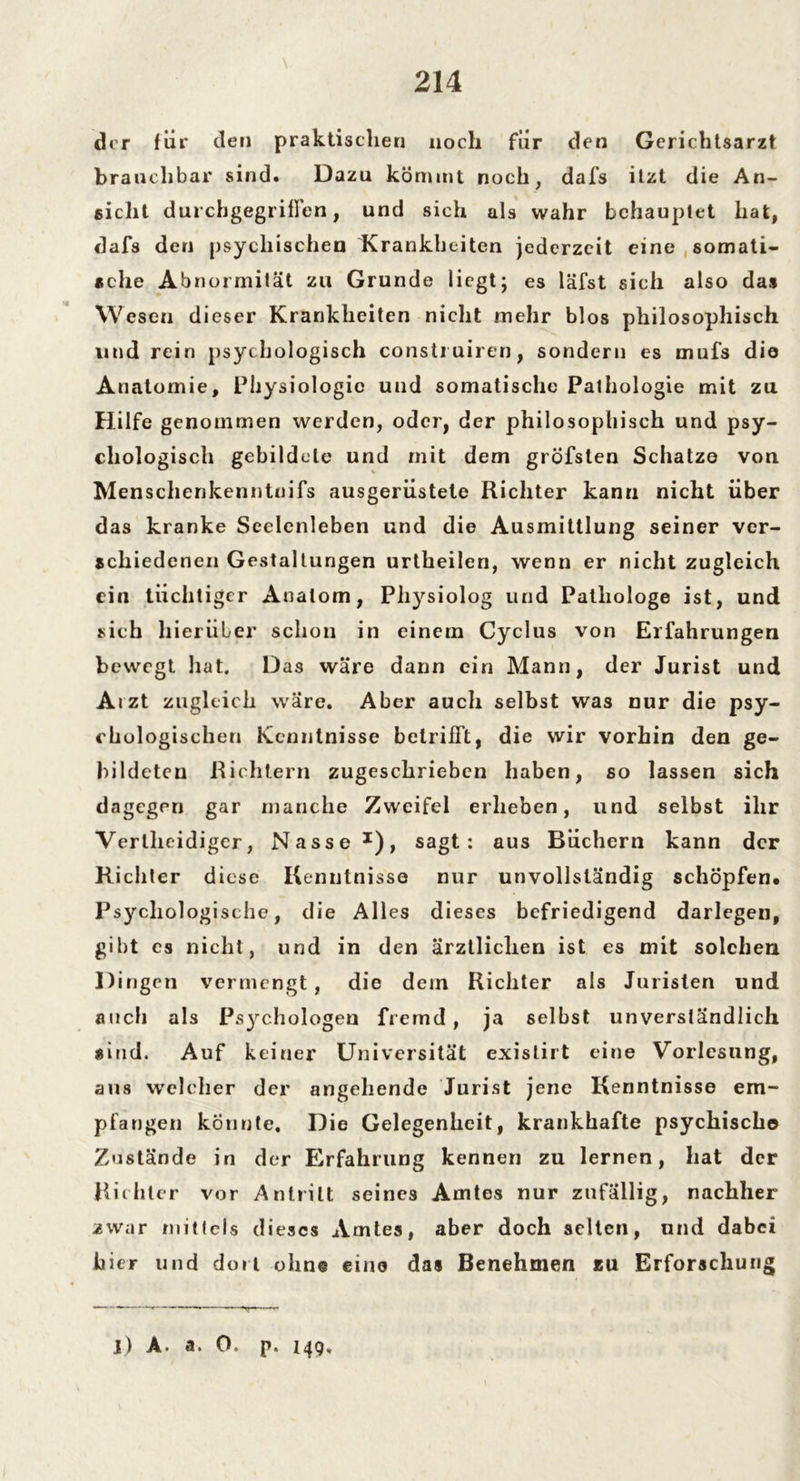der für den praktischen noch fiir den Gcrichtsarzt brauchbar sind. Dazu kömmt noch, dafs itzt die An- sicht durchgegriffen, und sich als wahr behauptet hat, dafs den psychischen Krankheiten jederzeit eine somati- sche Abnormität zu Grunde liegt; es läfst sich also das Wesen dieser Krankheiten nicht mehr blos philosophisch und rein psychologisch constiuiren, sondern es mufs die Anatomie, Physiologie und somatische Pathologie mit zu Hilfe genommen werden, oder, der philosophisch und psy- chologisch gebildete und mit dem gröfsten Schatz© von Menschenkenntnifs ausgerüstete Richter kann nicht über das kranke Seelenleben und die Ausmittlung seiner ver- schiedenen Gestaltungen urtheilen, wenn er nicht zugleich ein tüchtiger Anatom, Physiolog und Pathologe ist, und rieh hierüber schon in einem Cyclus von Erfahrungen bewegt hat. Das wäre dann ein Mann, der Jurist und Aizt zugleich wäre. Aber auch selbst was nur die psy- chologischen Kenntnisse betrifft, die wir vorhin den ge- bildeten Richtern zugeschrieben haben, so lassen sich dagegen gar manche Zweifel erheben, und selbst ihr Verlheidiger, Nasse x), sagt: aus Büchern kann der Richter diese Kenntnisse nur unvollständig schöpfen. Psychologische, die Alles dieses befriedigend darlegen, gibt es nicht, und in den ärztlichen ist es mit solchen Dingen vermengt, die dein Richter als Juristen und auch als Ps)rchologen fremd, ja selbst unverständlich sind. Auf keiner Universität existirt eine Vorlesung, ans welcher der angehende Jurist jene Kenntnisse em- pfangen konnte. Die Gelegenheit, krankhafte psychische Zustände in der Erfahrung kennen zu lernen, hat der Richter vor Antritt seines Amtes nur zufällig, nachher zwar mitlcls dieses Amtes, aber doch selten, und dabei hier und dort ohne eine das Benehmen zu Erforschung j) A. a. 0 p. 149,