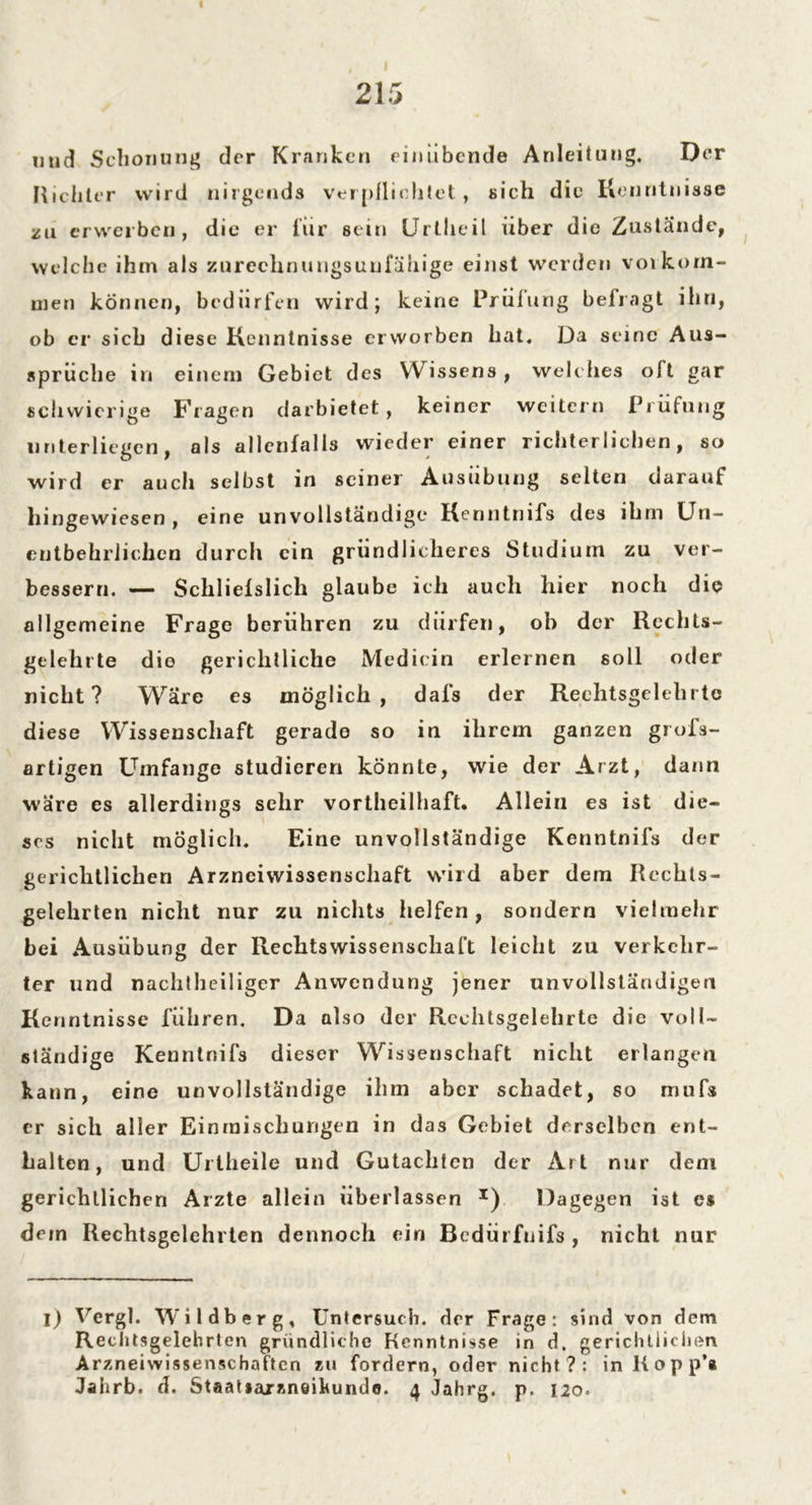 « 215 und Schonung der Kranken rinübende Anleitung. Der Richter wird nirgends verpflichtet, sich die Kenntnisse za erwerben, die er für sein Urtheil über die Zustande, welche ihm als zurechnungsuufähige einst werden Vorkom- men können, bedürfen wird; keine Prüfung befragt ihn, ob er sich diese Kenntnisse erworben hat. Da seine Aus- sprüche in einem Gebiet des Wissens, welches oft gar schwierige Fragen darbietet, keiner weitern Prüfung unterliegen, als allenfalls wieder einer richterlichen, so wird er auch selbst in seiner Ausübung selten darauf hingewiesen , eine unvollständige Kenntnifs des ihm Un- entbehrlichen durch ein gründlicheres Studium zu ver- bessern. — Schliefslich glaube ich auch hier noch die allgemeine Frage berühren zu dürfen, oh der Rechts- gelehrte die gerichtliche Medicin erlernen soll oder nicht? Wäre es möglich, dafs der Rechtsgelehrte diese Wissenschaft gerade so in ihrem ganzen grofs- artigen Umfange studieren könnte, wie der Arzt, dann wäre es allerdings sehr vortheilhaft. Allein es ist die- ses nicht möglich. Eine unvollständige Kenntnifs der gerichtlichen Arzneiwissenschaft wird aber dem Rechls- gelehrten nicht nur zu nichts helfen, sondern vielmehr bei Ausübung der Rechtswissenschaft leicht zu verkehr- ter und nachtheiliger Anwendung jener unvollständigen Kenntnisse führen. Da also der Rechtsgelehrte die voll- ständige Kenntnifs dieser Wissenschaft nicht erlangen kann, eine unvollständige ihm aber schadet, so mufs er sich aller Einmischungen in das Gebiet derselben ent- halten, und Uriheile und Gutachten der Art nur dem gerichtlichen Arzte allein überlassen I) Dagegen ist cs dem Rechtsgelehrien dennoch ein Bedürfnifs , nicht nur i) Vergl. Wildberg, Untersuch, der Frage: sind von dem Rechtsgelehrten gründliche Kenntnisse in d. gerichtlichen Arzneiwissenschaften zu fordern, oder nicht?: in Hopp’* Jahrb. d. StaaUajzneikundo. 4 Jahrg. p. 120.