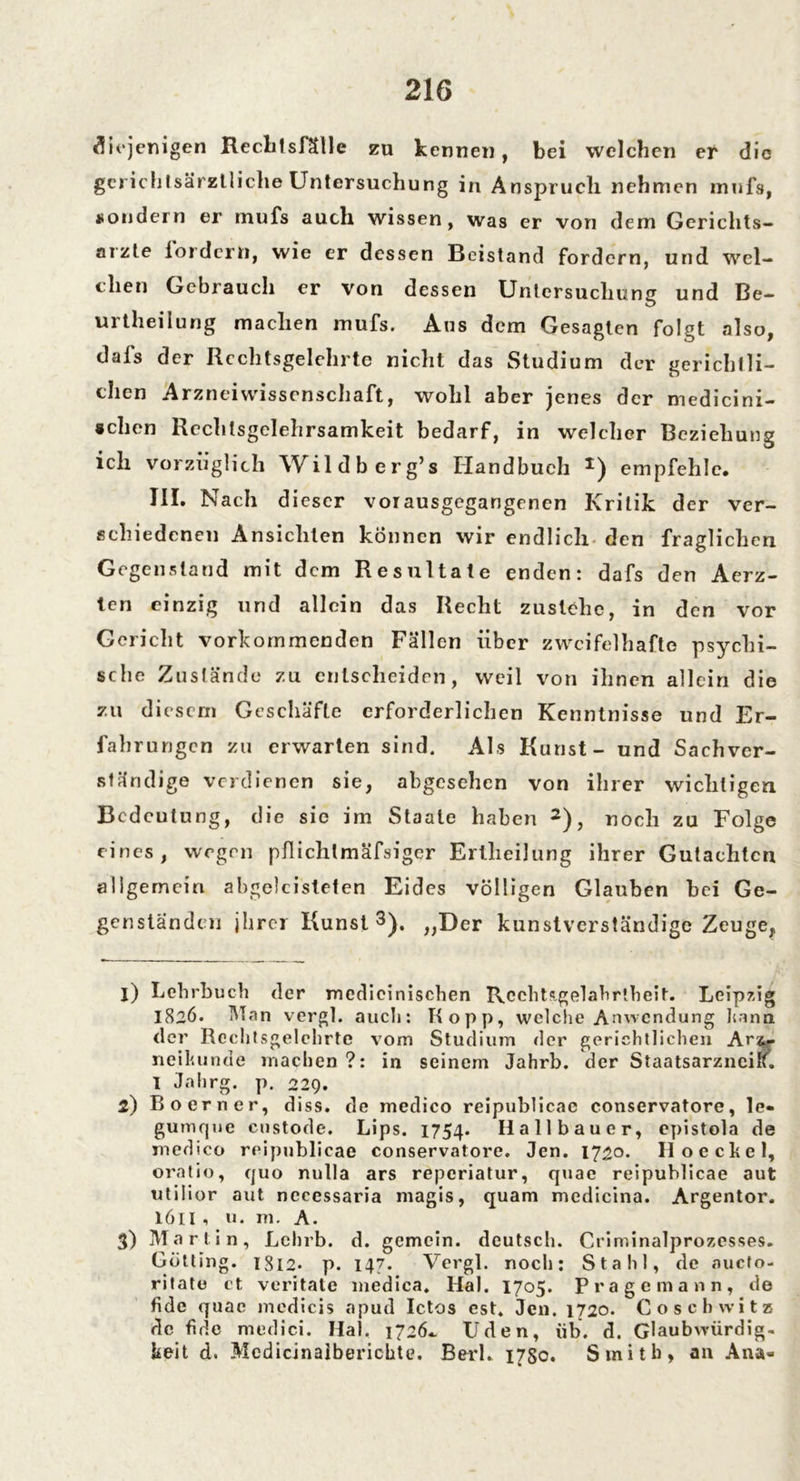 diejenigen Rechtsfäile zu kennen, bei welchen er die gcrichtsärzlliche Untersuchung in Anspruch nehmen mufs, sondern er mufs auch wissen, was er von dem Gerichts*» arzte iordern, wie er dessen Beistand fordern, und wel- chen Gebrauch er von dessen Untersuchung und Be- urtheilung machen mufs. Aus dem Gesagten folgt also, dals der Rcchtsgelehrte nicht das Studium der gerichtli- chen Arzneiwissenschaft, wohl aber jenes der medicini- schen Hechtsgelehrsamkeit bedarf, in welcher Beziehung ich vorzüglich Wildberg’s Handbuch *) empfehle. III. Nach dieser vor ausgegangenen Kritik der ver- schiedenen Ansichten können wir endlich den fraglichen Gegenstand mit dem Resultate enden: dafs den Acrz- ten einzig und allein das Recht zustehc, in den vor Gericht vorkommenden Fällen über zweifelhafte psychi- sche Zustände zu entscheiden, weil von ihnen allein die zu diesem Geschäfte erforderlichen Kenntnisse und Er- fahrungen zu erwarten sind. Als Kunst - und Sachver- ständige verdienen sie, abgesehen von ihrer wichtigen Bedeutung, die sie im Staate haben 1 2), noch zu Folge eines, wegen pflichtmäfsiger Erllieilung ihrer Gutachten allgemein abgeleiteten Eides völligen Glauben hei Ge- genständen jhrer Kunst3). „Der kunstverständige Zeuge,, 1) Lehrbuch der medicinischen RcchUgelahrtheit. Leipzig 1826. Man vergl. auch: Kopp, welche Anwendung kann der Rcchtsgelehrte vorn Studium der gerichtlichen Ar&- neikunde machen ?: in seinem Jahrb. der Staatsarzneilf. I Jahrg. p. 229. 2) Boerner, diss. de medico reipublicae conservatore, le- gumque custode. Lips. 1754. Hall bau er, epistola de medico reipublicae conservatore. Jen. 1720. II oe ekel, oratio, quo nulla ars reperiatur, quae reipublicae aut utilior aut nccessaria magis, quam medicina. Argentor. 1611, v«. m. A. 3) Marlin, Lchrb. d. gemein, deutsch. Criminalprozesses. Gotting. 1812. p. 147. Vergl. noch: Stahl, de oucto- ritate ct veritate medica. Hai. 1705. Präge mann, de fide quae medicis apud Ictos est. Jen. 1720. Coschwita de fide medici. Hai. 1726.. Uden, üb. d. Glaubwürdig- keit d. Mcdicinalberichte. BerL 1780. Smith» an Ana»