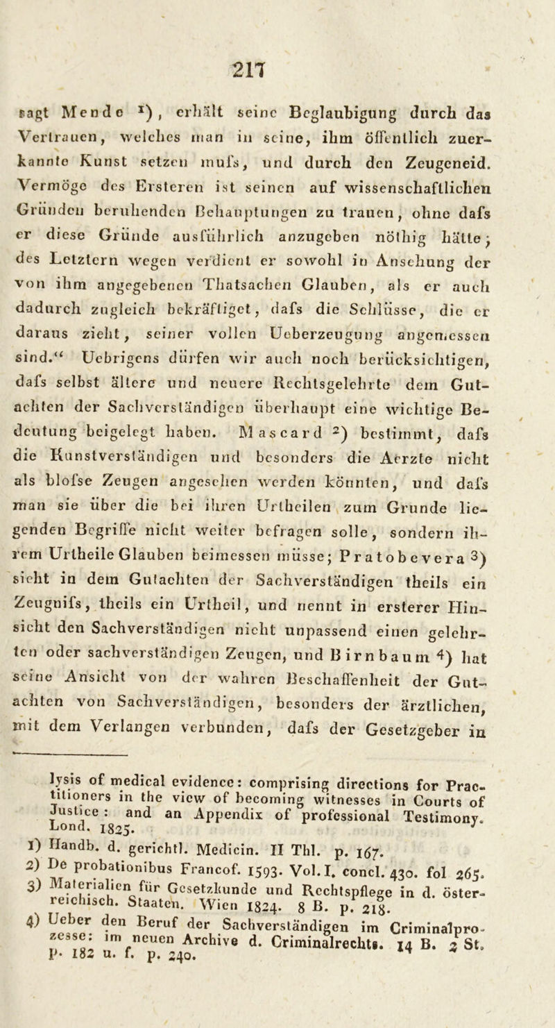 sagt Men de x) , erhält seine Beglaubigung durch das Vertrauen, welches man in seine, ihm öffentlich zuer- kannte Kunst setzen muh, und durch den Zeugeneid. Vermöge des Ersteren ist seinen auf wissenschaftlichen Gründen beruhenden Behauptungen zu trauen, ohne dafs er diese Gründe ausführlich anzugeben nölliig hätte ; des Letztem wegen verdient er sowohl in Ansehung der von ihm angegebenen Thatsachen Glauben, als er auch dadurch zugleich bekräftiget, dafs die Schlüsse, die er daraus zieht, seiner vollen Uoberzeugung angemessen sind.“ Uebrigens dürfen wir auch noch berücksichtigen, dafs selbst ältere und neuere Itechtsgelehrte dem Gut- achten der Sachverständigen überhaupt eine wichtige Be- deutung bcigelegt haben. Mascard * 1 2) bestimmt, dafs die Kunstverständigen und besonders die Arrzte nicht als blofse Zeugen angesehen werden könnten, und dafs man sie über die bei ihren Urtheilen zum Grunde lie- genden Begriffe nicht weiter befragen solle, sondern ih- rem Uriheile Glauben beimessen müsse; Pratobevera 3 4) sieht in dem Gutachten der Sachverständigen theils ein Zeugnifs, theils ein Urtheil, und nennt in ersterer Hin- sicht den Sachverständigen nicht unpassend einen gelehr- ten oder sachverständigen Zeugen, und Birnbaum 1) hat seine Ansicht von der wahren Beschaffenheit der Gut- achten von Sachverständigen, besonders der ärztlichen, mit dem Verlangen verbunden, dafs der Gesetzgeber in lysis of medical evidence: comprising directions for Prac- tilioners in the view of becoming witnesses in Courts of Justice : and an Appendix of Professional Testimony. Lond. 1825. J 1) Handb. d. gerichtl. Medicin. II Tbl. p. 167. 2) De probationibus Francof. 1593. Vol.I. concl. 430. fol 265. 3) Materialien für Gesetzkunde und Rechtspflege in d. öster- reichisch. Staaten. Wien 1824. 8 B. V. 2l\. 4) Geber den Beruf der Sachverständigen im Criminalpro- ze^se. im neuen Archive d. Criminalrechti. 14 B. 3St. P* 182 u. f. p. 240. ** *