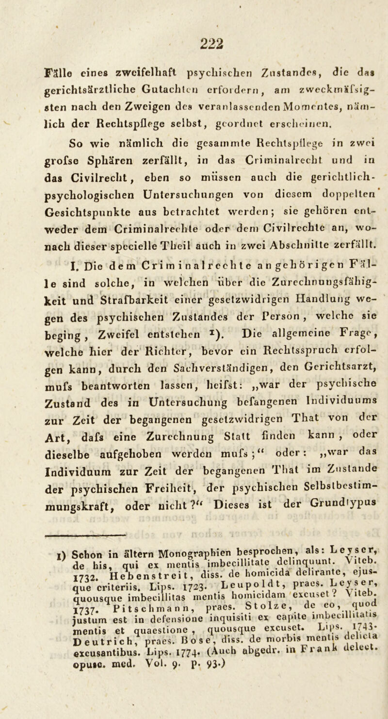 Falle eines zweifelhaft psychischen Zustandes, die das gerichtsärztliche Gutachten erfordern, am zweckmäßig- sten nach den Zweigen des veranlassenden Momentes, näm- lich der Rechtspflege selbst, geordnet erscheinen. So wie nämlich die gesammte Rechtspflege in zwei grofse Sphären zerfällt, in das C rimin airecht und in das Civilrecht, eben so müssen auch die gerichtlich- psychologischen Untersuchungen von diesem doppelten Gesichtspunkte aus betrachtet werden; sie gehören ent- weder dem Criminalrechte oder dem Civilrechte an, wo- nach dieser specielle Theil auch in zwei Abschnitte zerfällt. I. Die dem Criminalrechte angeh origen F al- le sind solche, in welchen über die Zurechnungsfähig- keit und Strafbarkeit einer gesetzwidrigen Handlung we- gen des psychischen Zustandes der Person , welche sie beging, Zweifel entstehen x). Die allgemeine Frage, welche hier der Richter, bevor ein Rechtsspruch erfol- gen kann, durch den Sachverständigen, den Gerichtsarzt, mufs beantworten lassen, heifst: „war der psychische Zustand des in Untersuchung befangenen Individuums zur Zeit der begangenen gesetzwidrigen That von der Art, dafs eine Zurechnung Statt Anden kann , oder dieselbe aufgehoben werden mufs;“ oder: „war das Individuum zur Zeit der begangenen That im Zustande der psychischen Freiheit, der psychischen Selbstbestim- mungskraft, oder nicht?“ Dieses ist der Grundiypus i) Schon in ältern Monographien besprochen, als: Leyscr, de bis, qui ex mentis imbecillitatc dclmquunt. Vitcb. 1772. Hebenstreit, diss. de homicida delirante, ejus- que criteriis. Lips. 1723. Leupoldt, praes. Leys er, quousque imbecillitas inentis homicidam excu«,e . 1 • 1777. Pitschmänn, praes. Stolze, de eo, quo justum est in defensione inquisiti ex capite i.nbecillitatis mentis et quaestione , quousque excuset. Lips. I;43* Deutrich, praes. Bose, diss. de niorbis mentis e lc excusantibus. Lips. 1774. (Auch abgedr. in Frank deieet. opuio. med. Vol. 9. p. 93*)