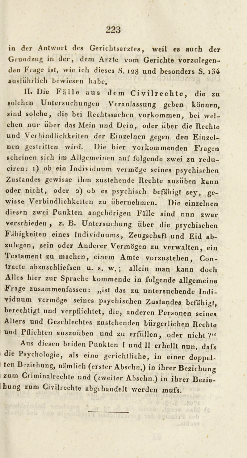 in der Antwort des Gerichtsarztes, weil es auch der Grundzug in der, dem Arzte vom Gerichte vorzulegen- den frage ist, wie ich dieses S. 128 und besonders S, i34 ausführlich bewiesen habe. II* Die Fälle aus dem Civilrechtc, die za solchen Untersuchungen Veranlassung geben können, sind solche, die bei Rechtssachen Vorkommen, bei wel- chen nur über das Mein und Dein, oder über die Rechte und Verbindlichkeiten der Einzelnen gegen den Einzel- nen gestritten wird. Die hier vorkommenden Fragen scheinen sich im Allgemeinen auf folgende zwei zu redu- ciren: 1) ob ein Individuum vermöge seines psychischen Zustandes gewisse ihm zustehende Rechte ausüben kann oder nicht, oder 2) ob es psychisch befähigt sey, ge- wisse Verbindlichkeiten zu übernehmen. Die einzelnen diesen zwei Punkten, angehörigen Fälle sind nun zwar verschieden , z. B. Untersuchung über die psychischen Fähigkeiten eines Individuums, Zeugschaft und Eid ab- zulegen, sein oder Anderer Vermögen zu verwalten, ein Testament zu machen, einem Amte vorzustehen, Con- traete abzuschliefsen u. s. w%; allein man kann doch Alles hier zur Sprache kommende in folgende allgemeine Frage zusammenfassen: ,,ist das zu untersuchende Indi- viduum vermöge seines psychischen Zustandes befähigt, berechtigt und verpflichtet, die, anderen Personen seines Alters und Geschlechtes zustehenden bürgerlichen Rechte und Pflichten auszuiiben und zu erfüllen, oder nicht?“ Aus diesen beiden Punkten I und II erhellt nun, dafs die Psychologie, als eine gerichtliche, in einer doppel- ten Beziehung, nämlich (erster Abschn.) in ihrer Beziehung zum Criminalreclite und (zweiter Abschn.) in ihrer Bezie- hung zum Civilrechte abgehandelt werden mufs.