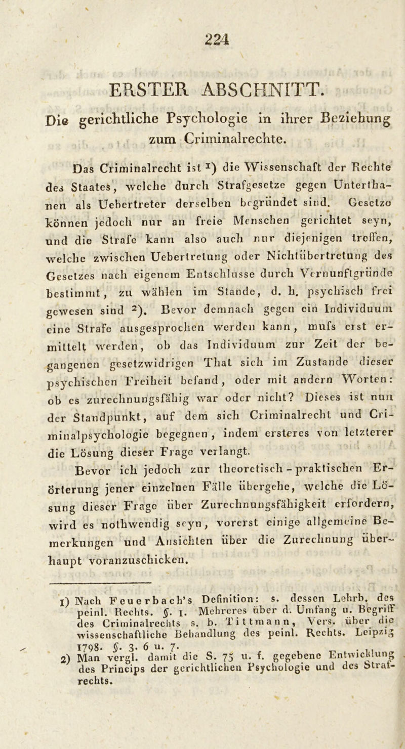 ERSTER ABSCHNITT. Die gerichtliche Psychologie in ihrer Beziehung zum Criminalre chte. Das Criminalreclit ist I) die Wissenschaft der Hechte des Staates, welche durch Strafgesetze gegen Untertha- nen als Uebertreter derselben begründet sind. Gesetze können jedoch nur an freie Menschen gerichtet seyn, und die Strafe kann also auch nur diejenigen treffen, welche zwischen Uebertrelung oder Nichtübertretung des Gesetzes nach eigenem Entschlüsse durch Vernunflgründe bestimmt, zu wählen im Stande, d. li. psychisch frei gewesen sind 2). Bevor demnach gegen ein Individuum eine Strafe ausgesprochen werden kann, mufs erst er- mittelt werden, ob das Individuum zur Zeit der be- gangenen gesetzwidrigen That sich im Zustande dieser psychischen Freiheit befand, oder mit andern Worten: ob cs zurechnungsfähig war oder nicht? Dieses ist nun der Standpunkt, auf dem sich Criminalreclit und Cri- minalpsycliologie begegnen, indem ersteres von letzterer die Lösung dieser Frage verlangt. Bevor ich jedoch zur theoretisch - praktischen Er- örterung jener einzelnen Fälle übergehe, welche die Lö- sung dieser Frage über Zurechnungsfähigkeit erfordern, wird es nothwendig seyn, vorerst einige allgemeine Be- merkungen und Ansichten über die Zurechnung über- haupt voranzuschicken. i) Nach Feuerbach’s Definition: s. dessen Lehrb, des peinl. Rechts. §. i. Mehrere* über d. Umfang u. Begriff des Crirninalrechts s. b. Tittmann, Vers, über die wissenschaftliche Behandlung des peinl. Rechts. Leipzig 1798. 3. 6 u. 7. 2) Man vergl. damit die S. 75 u. f. gegebene Entwicklung des Princips der gerichtlichen Psychologie und des btrat- rechts.