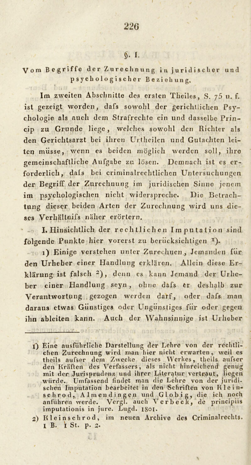 $. I. Vom Begriffe der Zurechnung in juridischer und psychologischer Beziehung. Im zweiten Abschnitte des ersten Theiles, S. y5 u. f. ist gezeigt worden, dafs sowohl der gerichtlichen Psy- chologie als auch dem Strafrechte ein und dasselbe Prin- cip zu Grunde liege, welches sowohl den Richter als den Gerichtsarzt bei ihren Urthcilen und Gutachten lei- ten müsse, wenn es beiden möglich werden soll, ihre gemeinschaftliche Aufgabe zu lösen. Demnach ist es er- forderlich, dals bei criminalrechtlichen Untersuchungen der Begriff der Zurechnung im juridischen Sinne jenem im psychologischen nicht widerspreche. Die Betrach- tung dieser beiden Arten der Zurechnung wird uns die- ses Verhältnifs näher erörtern. . ■ I. Hinsichtlich der rechtlichen Imputation sind folgende Punkte hier vorerst zu berücksichtigen T). 1) Einige verstehen unter Zurechnen, Jemanden für den Urheber einer Handlung erklären. Allein diese Er- klärung ist falsch 1 2), denn es kann Jemand der Urhe- ber einer Handlung seyn , ohne dafs tt deshalb zur Verantwortung gezogen werden darf, oder dafs man daraus etwas Günstiges oder Ungünstiges für oder gegen ihn ableiten kann. Auch der Wahnsinnige ist Urheber 1) Eine ausführliche Darstellung der Lehre von der rechtli- chen Zurechnung wird man hier nicht erwarten, weil es theils aufser dem Zwecke dieses Werkes, theils aufser den Kräften des Verfassers, als nicht hinreichend genug mit der Jurisprudenz und ihrer Literatur vertraut, liegen würde. Umfassend findet man die Lehre von der juridi- schen Imputation bearbeitet in den Schriften von Rle i li- sch rod, Al men dingen und Gl obig, die ich noch anführen werde. Vergl. auch Verbeck, de principiis imputationis in jure. Lugd. 1801. 2) Kleinschrod, im neuen Archive des Criminalrechts. I B. I St. p. 2.