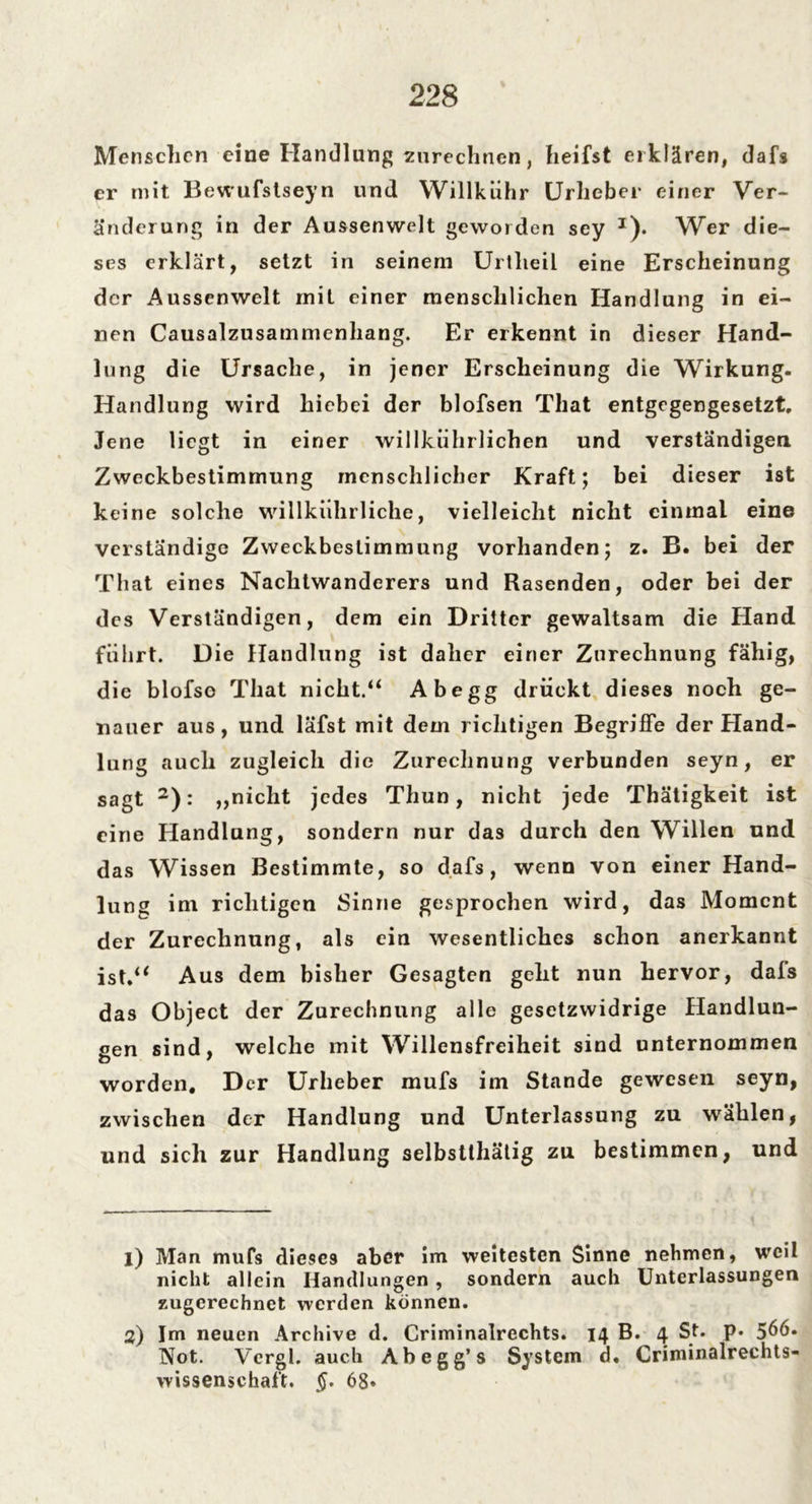 Menschen eine Handlung zurechnen, heifst erklären, dafs er mit Bewufstseyn und Willkiihr Urheber einer Ver- änderung in der Aussenwelt geworden sey J). Wer die- ses erklärt, setzt in seinem Urtlieil eine Erscheinung der Aussenwelt mit einer menschlichen Handlung in ei- nen Causalzusammenhang. Er erkennt in dieser Hand- lung die Ursache, in jener Erscheinung die Wirkung. Handlung wird hiebei der blofsen That entgegengesetzt. Jene liegt in einer willkührlichen und verständigen Zweckbestimmung menschlicher Kraft; bei dieser ist keine solche willkührliche, vielleicht nicht einmal eine verständige Zweckbestimmung vorhanden; z. B. bei der That eines Nachtwanderers und Rasenden, oder bei der des Verständigen, dem ein Dritter gewaltsam die Hand führt. Die Handlung ist daher einer Zurechnung fähig, die blofso That nicht.“ Abegg drückt dieses noch ge- nauer aus, und läfst mit dem richtigen Begriffe der Hand- lung auch zugleich die Zurechnung verbunden seyn, er sagt 1 2): „nicht jedes Thun, nicht jede Thätigkeit ist eine Handlung, sondern nur das durch den Willen und das Wissen Bestimmte, so dafs, wenn von einer Hand- lung im richtigen Sinne gesprochen wird, das Moment der Zurechnung, als ein wesentliches schon anerkannt ist.“ Aus dem bisher Gesagten geht nun hervor, dals das Object der Zurechnung alle gesetzwidrige Handlun- gen sind, welche mit Willensfreiheit sind unternommen worden. Der Urheber mufs im Stande gewesen seyn, zwischen der Handlung und Unterlassung zu wählen, und sich zur Handlung selbstthätig zu bestimmen, und 1) Man mufs dieses aber im weitesten Sinne nehmen, weil nicht allein Handlungen , sondern auch Unterlassungen zugerechnet werden können. 2) Im neuen Archive d. Criminalrechts. 14 B. 4 St. p* 566. Not. Vergl. auch Abegg’s System d. Criminalrechts- wissenschaft. §. 68*