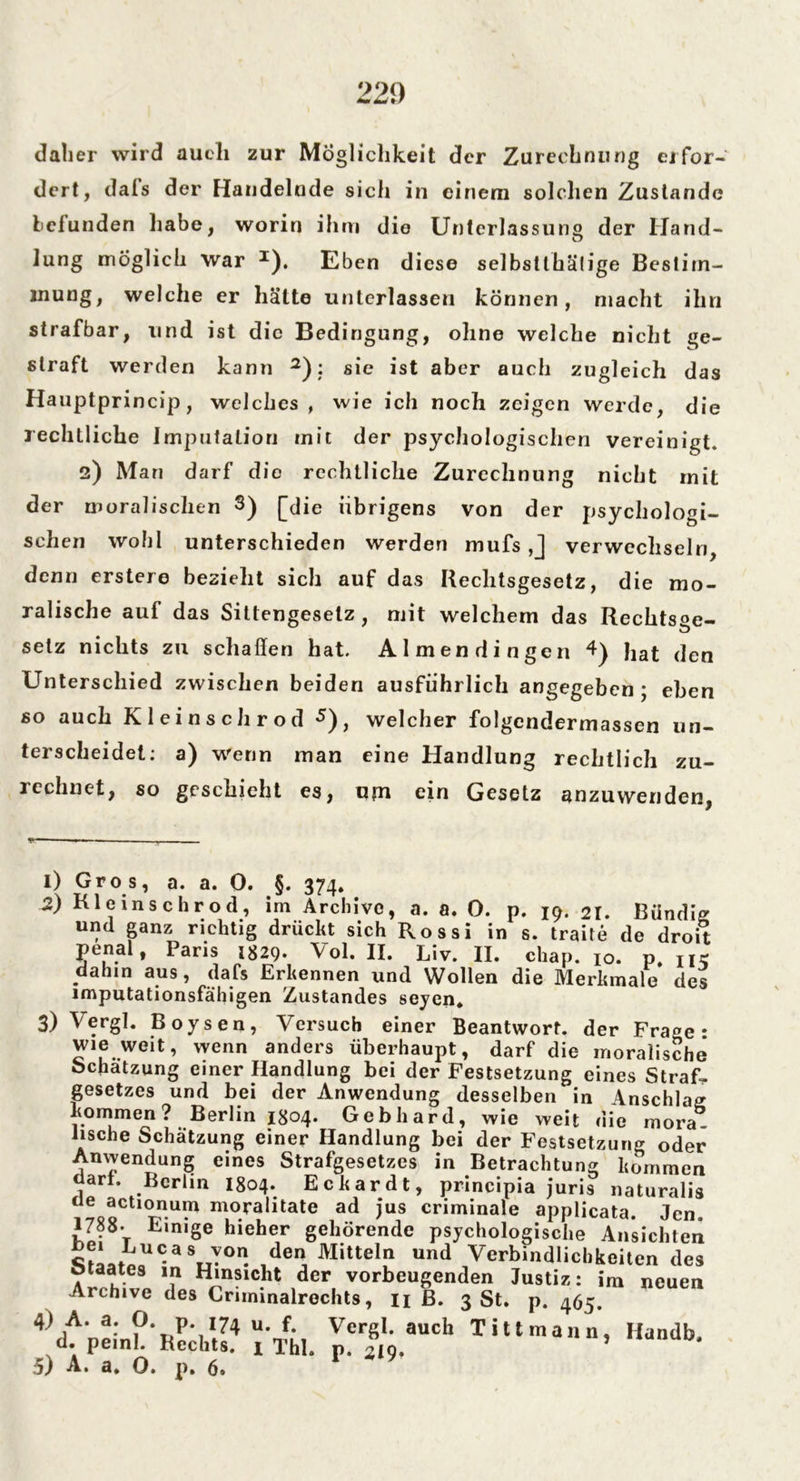 22!) daher wird aueli zur Möglichkeit der Zurechnung erfor- dert, dais der Handelnde sich in einem solchen Zustande befunden habe, worin ihm die Unterlassung der Hand- lung möglich war I). Eben diese selbsühälige Bestim- mung, welche er hätte unterlassen können, macht ihn strafbar, und ist die Bedingung, ohne welche nicht ge- straft werden kann 2): sie ist aber auch zugleich das Hauptprincip, welches, wie ich noch zeigen werde, die rechtliche Imputation mit der psychologischen vereinigt. 2) Man darf die rechtliche Zurechnung nicht mit der moralischen 3) [die übrigens von der psychologi- schen wohl unterschieden werden mufs ,J verwechseln, denn erstere bezieht sich auf das Rechtsgesetz, die mo- ralische auf das Sittengeselz , mit welchem das Rechtste- setz nichts zu schaffen hat. Almendingen 4) Jlat (jen Unterschied zwischen beiden ausführlich angegeben; eben so auch Kleinschrod 3 * 5), welcher folgendermassen un- terscheidet: a) wenn man eine Handlung rechtlich zu- rechnet, so geschieht es, um ein Gesetz anzuwenden, 1) Gros, a. a. 0. §. 374. 2) Kle ins ehr od, im Archive, a. a. 0. p. 19. 21. Bündig und ganz richtig drückt sich Rossi in s. traite de droit penal, Paris 1829. Vol. II. Liv. II. chap. 10. p. ik dahin aus, dafs Erkennen und Wollen die Merkmale des imputationsfähigen Zustandes seyen* 3) Vergl. Boysen, Versuch einer Beantwort, der Fra^e • wie weit, wenn anders überhaupt, darf die moralische bchatzung einer Handlung bei der Festsetzung eines Straf- gesetzes und bei der Anwendung desselben in Anschlag kommen? Berlin 1804. Gebhard, wie weit die mora. hsche Schätzung einer Handlung bei der Festsetzung oder Anwendung eines Strafgesetzes in Betrachtung kommen dari, Berlin 1804. Eckardt, principia juris naturalis ue actionum moralitate ad ius criminale applicata len 1788- Einige hieher gehörende psychologische Ansichten sLi.aU-aV°n. 1deri Mittel1n und Verbindlichkeiten des Archiv. 7 H‘nsic.ht ,dcr, vorbeugenden Justiz: im neuen Archive des Criminalrechts, n ß. 3 St. p. 465. 4\lA'r7,:ni\,,'|1,74 U'J,\ Ver8l- aucl' Tittmann, Handb. d. peinl. Hechts, x Thl. p. 219»