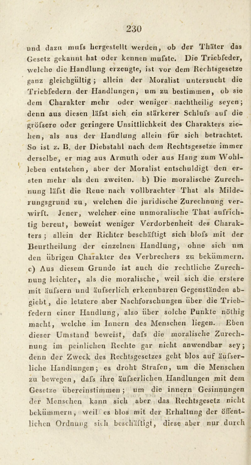und dazu mufs hergestellt werden, ob der Thater das Gesetz gekannt hat oder kennen mufste. Die Triebfeder, welche die Handlung erzeugte, ist vor dern Rechlsgesetze ganz gleichgültig ; allein der Moralist untersucht die Triebfedern der Handlungen, um zu bestimmen, ob sie dem Charakter mehr oder weniger nachtheilig seyen; denn aus diesen läfst sich ein stärkerer Schlufs auf die gröfsere oder geringere Unsittlichkeit des Charakters zie- hen, als aus der Handlung allein für sich betrachtet. So ist z. B, der Diebstahl nach dem Kechlsgesetze immer derselbe, er mag aus Armuth oder aus Hang zum Wohl- leben entstehen, aber der Moralist entschuldigt den er- sten mehr als den zweiten, b) Die moralische Zurech- nung läfst die Reue nach vollbrachter Tliat als Milde- rungsgrund zu, welchen die juridische Zurechnung ver- wirft. Jener, welcher eine unmoralische That aufrich- tig bereut, beweist weniger Verdorbenheit des Charak- ters ; allein der Richter beschäftigt sich blofs mit der Beurlheilung der einzelnen Handlung, ohne sich um den übrigen Charakter des Verbrechers zu bekümmern, c) Aus diesem Grunde ist auch die rechtliche Zurech- nung leichter, als die moralische, weil sich die erslere mit aufsern und äufserlich erkennbaren Gegenständen ab- «iebt , die letztere aber Nachforschungen über die Tricb- federn einer Handlung, also über solche Punkte nölhig macht, welche im Innern des Menschen liegen. Eben dieser Umstand beweist, dafs die moralische Zurech- nung im peinlichen Rechte gar nicht anwendbar sey j denn der Zweck des Rechfsgesetzes geht blos auf äufser- liclie Handlungen; es droht Strafen, um die Menschen zu bewegen , dafs ihre äufserlichen Handlungen mit dem Gesetze übereinstimmen j um die innern Gesinnungen der Menschen kann sich aber das Rechtsgesetz nicht bekümmern, weil es blos mit der Erhaltung der Öffent- lichen Ordnung sich beschäftigt, diese aber nur durch