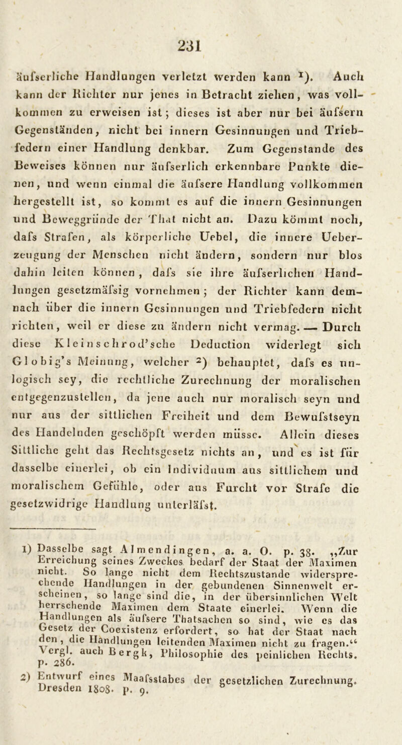 äufserliche Handlungen verletzt werden kann *). Auch kann der Richter nur jenes in Betracht ziehen, was voll- kommen zu erweisen ist; dieses ist aber nur bei äufsern Gegenständen, nicht bei innern Gesinnungen und Trieb- federn einer Handlung denkbar. Zum Gegenstände des Beweises können nur äufserlich erkennbare Punkte die- nen, und wenn einmal die äufsere Handlung vollkommen liergestellt ist, so kommt es auf die innern Gesinnungen und Beweggründe der That nicht an. Dazu kömmt noch, dafs Strafen, als körperliche Uebel, die innere Ueber- zeugung der Menschen nicht ändern, sondern nur blos dahin leiten können , dafs sie ihre äufserlichen Hand- lungen gesetzmälsig vornehmen ; der Richter kann dem- nach über die innern Gesinnungen und Triebfedern nicht richten, weil er diese zu ändern nicht vermag. — Durch diese K1 e i n s c hr od’sche Deduction widerlegt sich Globig’s Meinung, welcher 1 2) behauptet, dafs es un- logisch sey, die rechtliche Zurechnung der moralischen entgegenzuslellen, da jene auch nur moralisch seyn und nur aus der sittlichen Freiheit und dem Bewufstseyn des Handelnden geschöpft werden müsse. Allein dieses Sittliche geht das Rechtsgesetz nichts an , und es ist für dasselbe einerlei, ob ein Individuum aus sittlichem und moralischem Gefühle, oder aus Furcht vor Strafe die gesetzwidrige Handlung unterläfsf. 1) TJasselbe sagt A I m e n d i n g e n , a. a. O. p. 38* „Zur Erreichung seines Zweckes bedarf der Staat der Maximen nicht. So lange nicht dem Rechtszustandc widerspre- chende Handlungen in der gebundenen Sinnenwclt er- scheinen, so lange sind die, in der übersinnlichen Welt herrschende Maximen dem Staate einerlei. Wenn die Handlungen als aufsere Thatsachen so sind, wie cs das Gesetz der Coexistenz erfordert, so hat der Staat nach den, die Handlungen leitenden Maximen nicht zu fragen.46 \ crgl. auchßergk, Philosophie des peinlichen Rechts. p. 2o0. 2) Entwurf eines Maafsstabes der gesetzlichen Zurechnung,, Dresden igo8. p. 9.