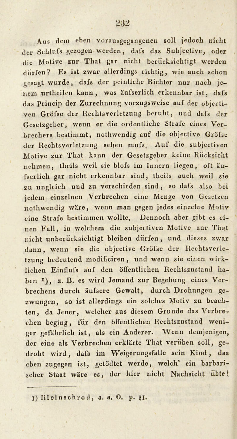 Aus dem eben vorausgegangenen soll jedoch nicht der Schlufs gezogen werden, dafs das Subjective, oder die Motive zur That gar nicht berücksichtigt werden dürfen? Es ist zwar allerdings richtig, wie auch schon gesagt wurde, dafs der peinliche Richter nur nacli je- nem urtheilen kann, was äufserlich erkennbar ist, dafs das princip der Zurechnung vorzugsweise auf der objecli- ven GrÖfse der Rechtsverletzung beruht, und dafs der Gesetzgeber, wenn er die ordentliche Strafe eines Ver- brechers bestimmt, nothwendig auf die objective Gröfse der Rechtsverletzung sehen mufs. Auf die subjectiven Motive zur That kann der Gesetzgeber keine Rücksicht nehmen, tlieils weil sie blofs im Innern liegen, oft äu- fserlich gar nicht erkennbar sind, tlieils auch weil sie zu ungleich und zu verschieden sind, so dafs also bei jedem einzelnen Verbrechen eine Menge von Gesetzen nothwendig wäre, wenn man gegen jedes einzelne Motiv eine Strafe bestimmen wollte. Dennoch aber gibt es ei- nen Fall, in welchem die subjectiven Motive zur That nicht unberücksichtigt bleiben dürfen, und dieses zwar dann, wenn sie die objective Gröfse der Rechtsverle- tzung bedeutend modificiren , und wenn sie einen wirk- lichen Einllufs auf den öffentlichen Rechtszustand ha- ben J), z. B. es wird Jemand zur Begehung eines Ver- brechens durch äufsere Gewalt, durch Drohungen ge- zwungen, so ist allerdings ein solches Motiv zu beach- ten, da Jener, welcher aus diesem Grunde das Verbre«? eben beging, für den öifenllichen Rechlszustand weni- ger gefährlich ist, als ein Anderer. Wenn demjenigen, der eine als Verbrechen erklärte That verüben soll, ge- droht wird, dafs im Weigerungsfälle sein Kind, das eben zugegen ist, getödtet werde, welch’ ein barbari- scher Staat wäre es, der hier nicht Nachsicht übte5 |) Iü ei li sch rod, a* a» O. p. n,