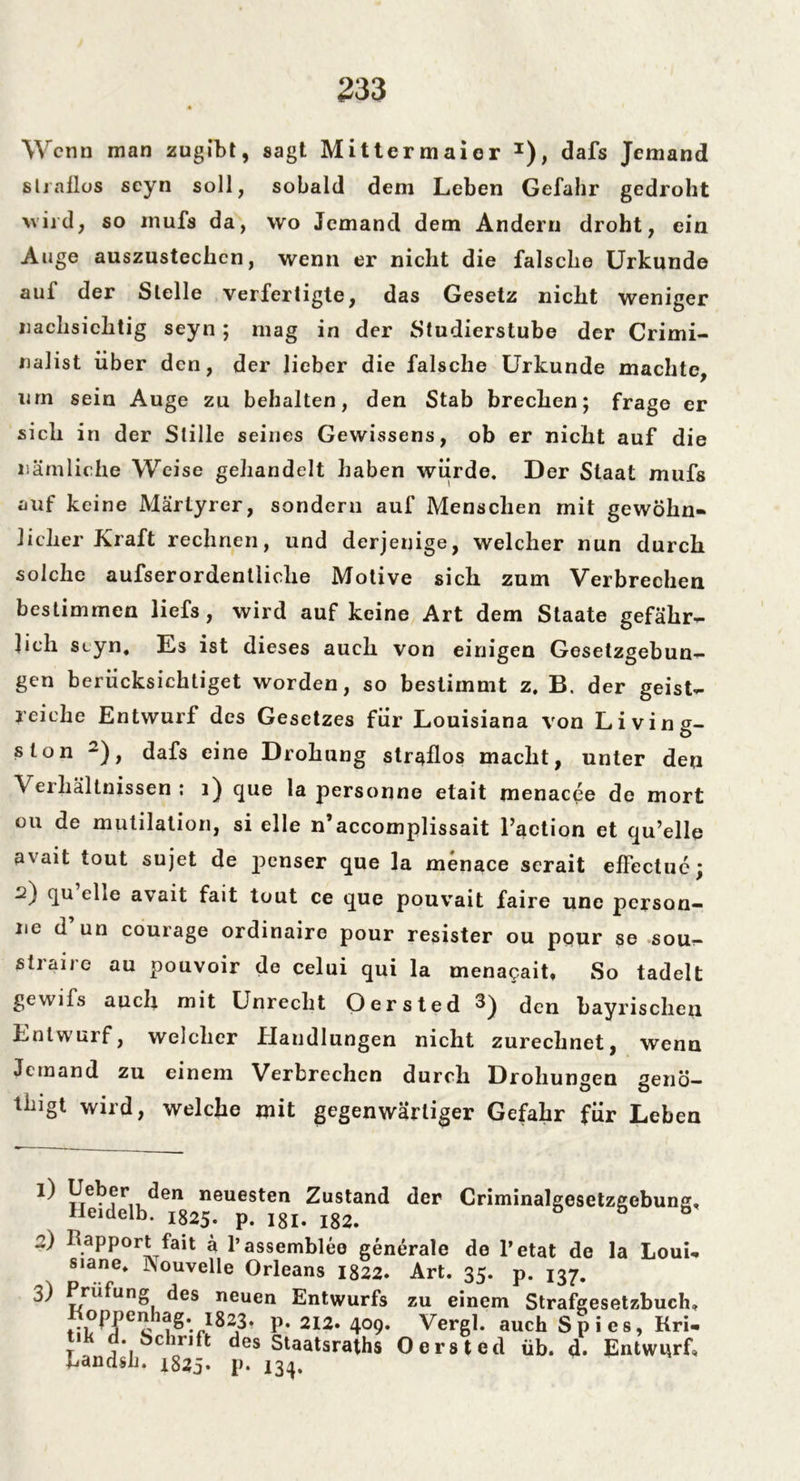 Wenn man zugibt, sagt Mittermaier 1), dafs Jemand straflos scyn soll, sobald dem Leben Gefahr gedroht wird, so inufs da, wo Jemand dem Andern droht, ein Auge auszustechcn, wenn er nicht die falsche Urkunde aui der Stelle verfertigte, das Gesetz nicht weniger nachsichtig seyn ; mag in der Studierstube der Crimi- nalist über den, der lieber die falsche Urkunde machte, urn sein Auge zu behalten, den Stab brechen; frage er sich in der Stille seines Gewissens, ob er nicht auf die nämliche Weise gehandelt haben würde. Der Staat mufs auf keine Märtyrer, sondern auf Menschen mit gewöhn- licher Kraft rechnen, und derjenige, welcher nun durch solche aufserordentliclie Motive sich zum Verbrechen bestimmen liefs, wird auf keine Art dem Staate gefähr- lich styn. Es ist dieses auch von einigen Gesetzgebun- gen berücksichtiget worden, so bestimmt z. B. der geist- reiche Entwurf des Gesetzes für Louisiana von Living- slon 2), dafs eine Drohung straflos macht, unter deu Veihältnissen : 1) que la personne etait menaepe de mort ou de mutilation, si eile n’accomplissait l’action et qu’elle avait tout sujet de penser que la menace scrait effectuc; 2) qu ehe avait fait tout ce que pouvait faire une person- ne d un courage ordinaire pour resister ou pour se sou- siraire au pouvoir de celui qui la menacait, So tadelt gevvifs auch mit Unrecht Oersted 3^ den bayrischen Entwurf, welcher Handlungen nicht zurechnet, wenn Jemand zu einem Verbrechen durch Drohungen genö— tblgt wird> welche mit gegenwärtiger Gefahr für Leben He^dell ^en neuesten Zustand der Criminalgesetzgebung, 1825« p« 181- 182. 2) Rapport fait ä l’assemblee generale de l’etat de la LouL s,ane* INouvelle Orleans 1822. Art. 35. p. 137. 3) Prüfung des neuen Entwurfs zu einem Strafgesetzbuch* Roppenhag. i823. p. 212. 409- Vergl. auch Spies, Kri- j j Schrift des Staatsraths Oersted üb. d. Entwurf, -Mandsh. 1823» p. 134.