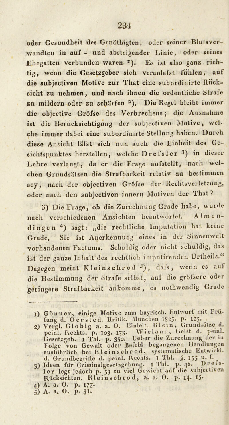 oder Gesundheit des Gcnöthigtcn, oder seiner Blutsver- wandten in auf - und absteigender Linie, oder seines Ehegatten verbunden waren 1). Es ist also ganz rich- tig, wenn die Gesetzgeber sich veranlafst fühlen, auf die subjectiven Motive zur That eine subordinirte Rück- sicht zu nehmen, und nach ihnen die ordentliche Strafe zu mildern oder zu schärfen 2 3)„ Die Regel bleibt immer die objective GrÖfse des Verbrechens; die Ausnahme ist die Berücksichtigung der subjectiven Motive, wel- che immer dabei eine subordinirte Stellung haben. Durch diese Ansicht läfst sich nun auch die Einheit des Ge- sichtspunktes herstellen, welche Drefsler 3) in dieser Lehre verlangt, da er die Frage aufstellt, nach wel- chen Grundsätzen die Strafbarkeit relativ zu bestimmen sey, nach der objectiven GrÖfse der Rechtsverletzung, oder nach den subjectiven innern Motiven der That? 3) Die Frage, ob die Zurechnung Grade habe, wurde nach verschiedenen Ansichten beantwortet. Almen- dingen 4) sagt: „die rechtliche Imputation hat keine Grade, Sie ist Anerkennung eines in der Sinnenwelt vorhandenen Factums, Schuldig oder nicht schuldig, das ist der ganze Inhalt des rechtlich imputirenden Urtheils.“ Dagegen meint Klei ns dir od 5) , dals , wenn es auf die Bestimmung der Strafe selbst, auf die gröfsere oder geringere Strafbarkeit ankomme, es nothwendig Grade 1) Gönner, einige Motive zum bayrisch. Entwurf mit Prü- fung d. Oer sted. Kritilu München 18-5* P* 125- 2) Vergl. Gl obig a. a. O. Einleit. Klein , Grundsätze d. peinl. Rechts, p. 103. 173» Wieland, Geist d. peinl. Gesetzgeb. I Thl. p. 350. Ueber die Zurechnung der in Folge von Gewalt oder Befehl begangenen Handlungen ausführlich bei Kleinschrod, systematische Entwich!, d. Grundbegriffe d. peinl. Rechts. 1 Thl. $. 155 u* h 3) Ideen für Crirninalgesetzgcbung. I Thl. p. 46. Dreis- ter legt jedoch p. 53 zu viel Gewicht auf die subjectiven Rücksichten. Kleinschrod, a. a. O. p. 14* *5* 4) A. a. O. p. 177. 5) A. 3» O. p. 3t*