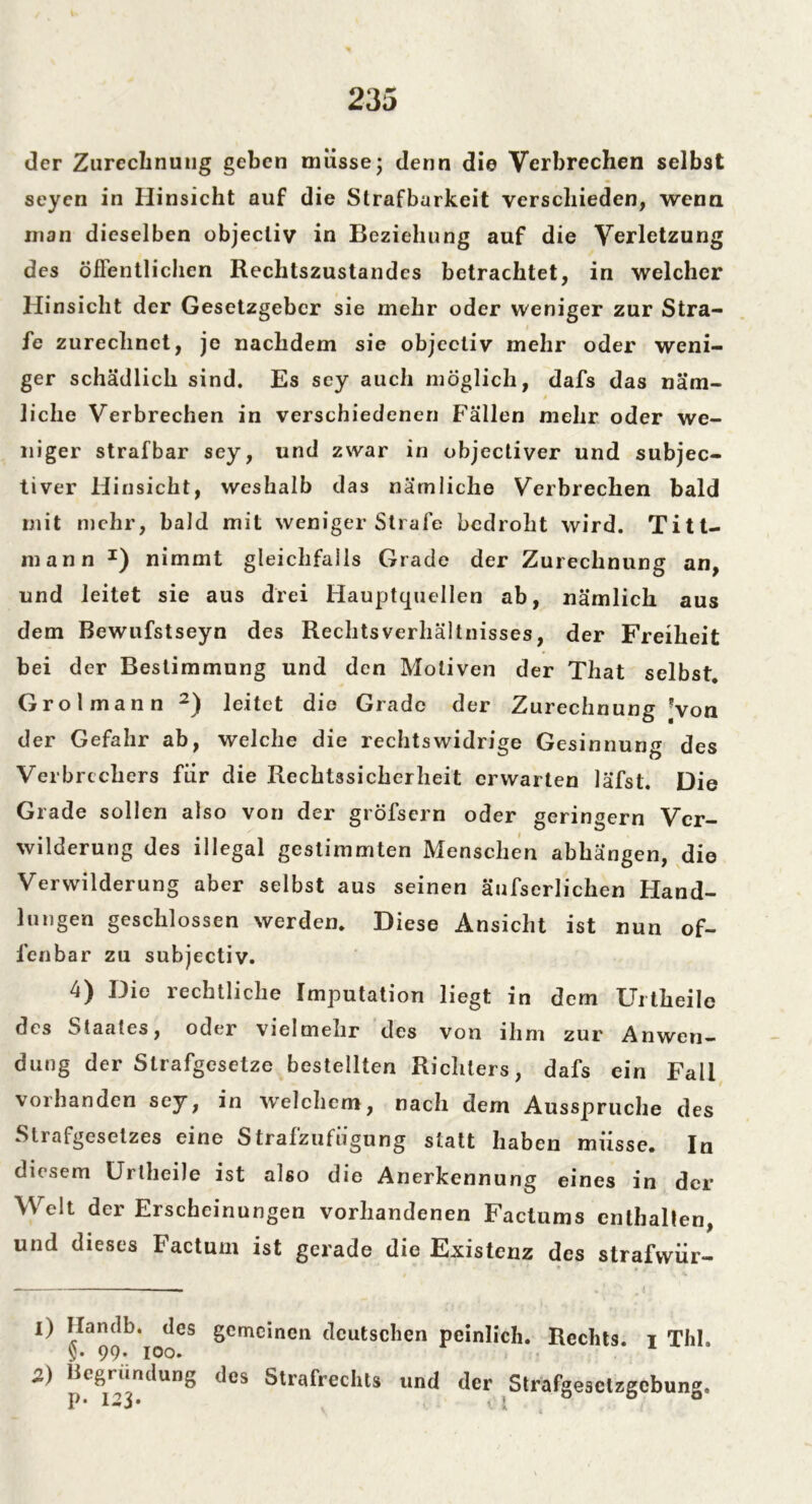 der Zurechnung geben müsse; denn die Verbrechen selbst seyen in Hinsicht auf die Strafbarkeit verschieden, wenn man dieselben objecliv in Beziehung auf die Verletzung des öffentlichen Rechtszustandes betrachtet, in welcher Hinsicht der Gesetzgeber sie mehr oder weniger zur Stra- fe zurechnet, je nachdem sie objcctiv mehr oder weni- ger schädlich sind. Es scy auch möglich, dafs das näm- liche Verbrechen in verschiedenen Fällen mehr oder we- niger strafbar sey, und zwar in objectiver und subjec- tiver Hinsicht, weshalb das nämliche Verbrechen bald mit mehr, bald mit weniger Strafe bedroht wird. Titt- mann I) nimmt gleichfalls Grade der Zurechnung an, und leitet sie aus drei Hauptquellen ab, nämlich aus dem Bewufstseyn des Rechtsverhältnisses, der Freiheit bei der Bestimmung und den Motiven der That selbst. Grolmann 2) leitet die Grade der Zurechnung Von der Gefahr ab, welche die rechtswidrige Gesinnung des Verbrechers für die Rechtssicherheit erwarten läfst. Die Grade sollen also von der gröfsern oder geringem Ver- wilderung des illegal gestimmten Menschen abhängen, die Verwilderung aber selbst aus seinen äufserliclien Hand- lungen geschlossen werden. Diese Ansicht ist nun of- fenbar zu subjectiv. 4) Die rechtliche Imputation liegt in dern Urtheile des Staates, oder vielmehr des von ihm zur Anwen- dung der Strafgesetze bestellten Richters, dafs ein Fall vorhanden sey, in welchem, nach dem Ausspruche des Sliafgesetzes eine Stralzufugung statt haben müsse. In diesem Urtheile ist also die Anerkennung eines in der Welt der Erscheinungen vorhandenen Factums enthalten, und dieses Factum ist gerade die Existenz des strafwür- 1) Handb. des gemeinen deutschen peinlich. Rechts, t ThI. §• 99* ioo. 2) Begründung des Strafrechts und der Strafgesetzgebung. p* Ol