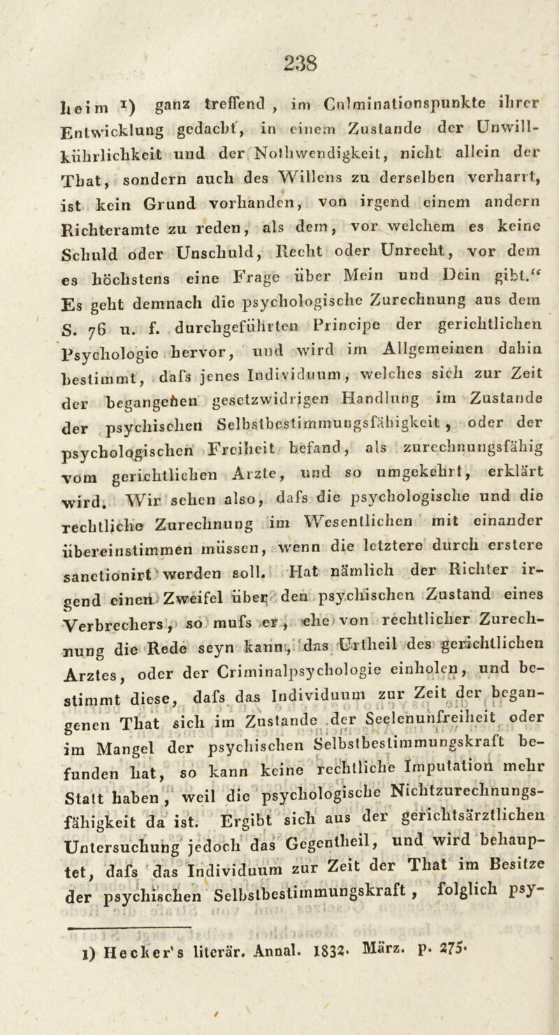 / 238 heim x) ganz treffend, im Gnlminationspunkte ihrer Entwicklung gedacht, in einem Zustande der Unwill- kührlichkeit und der Nolhwendigkeit, nicht allein der Tbat, sondern auch des Willens zu derselben verharrt, ist kein Grund vorhanden, von irgend einem andern Richteramte zu reden, als dem, vor welchem es keine Schuld oder Unschuld, Recht oder Unrecht, vor dem es höchstens eine Frage über Mein und Dein gibt.“ Es geht demnach die psychologische Zurechnung aus dem S. 76 u. f. durchgeführten Principe der gerichtlichen Psychologie hervor, und wird im Allgemeinen dahin bestimmt, dafs jenes Individuum, welches sich zur Zeit der begangenen gesetzwidrigen Handlung im Zustande der psychischen Selbstbestimmungsfähigkeit , oder der psychologischen Freiheit befand, als zurechnungsfähig vom gerichtlichen Arzte, und so umgekehrt, erklärt wird. Wir sehen also, dafs die psychologische und die rechtliche Zurechnung im Wesentlichen mit einander übereinstimmen müssen, wenn die letztere durch erstere sanctionirt werden soll. Hat nämlich der Richter ir- gend einen Zweifel über den psychischen Zustand eines Verbrechers, so mufs er, ehe von rechtlicher Zurech- nung die Rede seyn kann, 'das Unheil des gerichtlichen Arztes, oder der Criminalpsychologie einholen, und be- stimmt diese, dafs das Individuum zur Zeit der began- genen That sich im Zustande der Seelenunfreiheit oder im Mangel der psychischen Selbstbestimmungskraft be- funden hat, so kann keine rechtliche Imputation mehr Statt haben , weil die psychologische Nichtzurechnungs- fähigkeit da ist. Ergibt sich aus der gerichtsärztlichen Untersuchung jedoch das Gegentheil, und wird behaup- tet, dafs das Individuum zur Zeit der That im Besitze der psychischen Selbslbcstimmungskraft , folglich ps) ■ . !■ ' ; ‘ l) Hecker's literär. Annal. 1832* März. p. 275* /