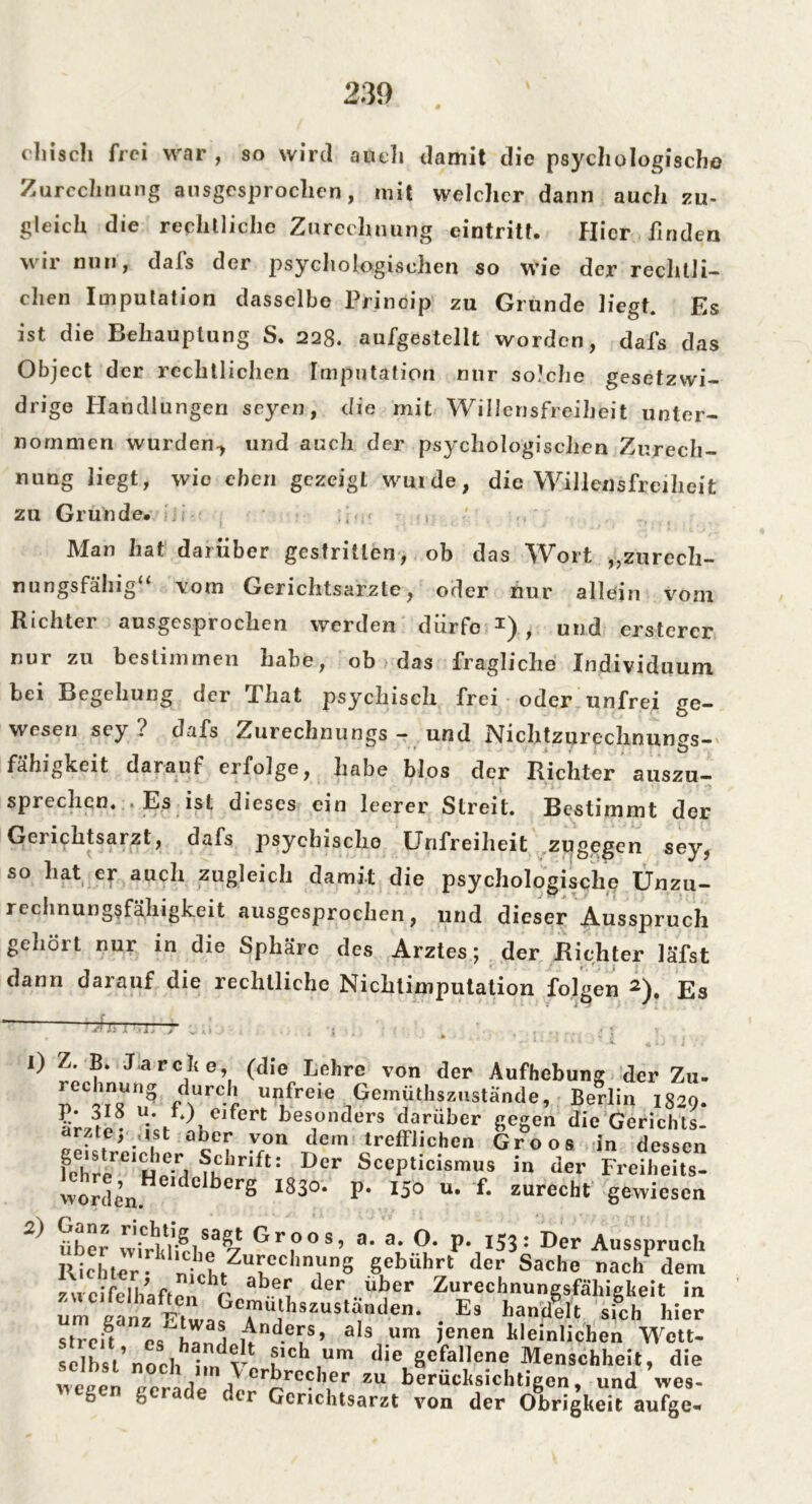 drisch frei war , so wird auch damit die psychologische Zurechnung ausgesprochen, mit welcher dann auch zu- gleich die rechtliche Zurechnung eintritf. Hier finden wir nun, dafs der psychologischen so wie der rechtli- chen Imputation dasselbe Princip zu Grunde liegt. Es ist die Behauptung S. 228. aufgestellt worden, dafs das Object der rechtlichen Imputation nur solche gesetzwi- drige Handlungen seyen, die mit Willensfreiheit unter- nommen wurden-, und auch der psychologischen Zurech- nung liegt, wie eben gezeigt Wurde, die Willensfreiheit zu Grunde. , Man hat darüber gestritten, ob das Wort „zurech- nungsfähig“ vom Gerichtsarzte, oder nur allein vom Richter ausgesprochen werden dürfe *) , und ersterer nur zu bestimmen habe, ob das fragliche Individuum bei Begehung der That psychisch frei oder unfrei ge- wesen sey ? dafs Zurechnungs - und Nichtzurechnirngs- fähigkeit darauf erfolge, habe blos der Richter auszu— sprechen. . Es ist dieses ein leerer Streit. Bestimmt der Gerichtsarzt, dafs psychische Unfreiheit zugegen sey, so liat er auch zugleich damit die psychologische Unzu- rechnungsfähigkeit ausgesprochen, und dieser Ausspruch geholt nur in die Sphäre des Arztes; der Richter läfst dann darauf die rechtliche Nichtimputation folgen 2). Es ' ß i: i ■ -ly >' .. I) z. B. J a rch e, (die Lehre von der Aufhebung der Zu- P nrC*f r/reie 1<?emJath?fStände, Berlin 1829. eifert besonders darüber gegen die Gerichts- arzte, ist aber von dem trefflichen Groos in dessen fchrereiHe7rl ?Kbrift: Der ScePticismus in der Freiheits- worden. de berS l83o* P- 150 u. f. zurecht gewiesen über wätViri83^ frroos? a. a. O. p. 153: Der Ausspruch Richter ^ «WfZTC,,n51,,S gebührt der Sache nach dem zweifelhaften r ab..e? der ..uber Zurechnungsfähigkeit in um Ia„zGef “j^ust^en. Es handelt sich hier streik es^nalitnderuS’ aIs1um jenen kleinlichen Wett- sclbst’norhh1dv fIch um die gefallene Menschheit, die 7eeen i 7 Crbreclier zu berücksichtigen, und wes- gen gerade der Gerichtsarzt von der Obrigkeit aufge-