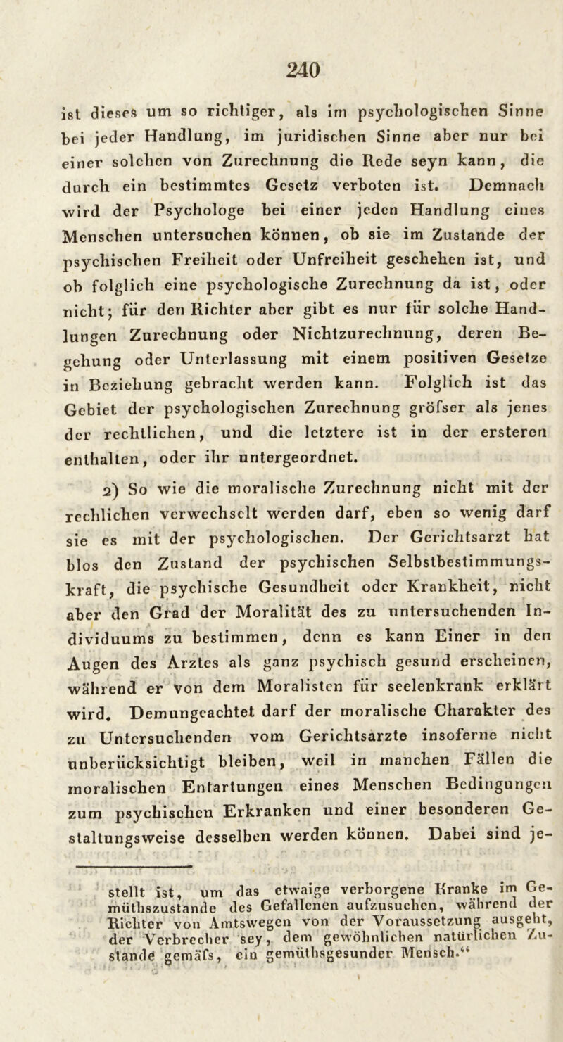 ist dieses um so richtiger, als im psychologischen Sinne bei jeder Handlung, im juridischen Sinne aber nur bei einer solchen von Zurechnung die Rede seyn kann, die durch ein bestimmtes Gesetz verboten ist. Demnach wird der Psychologe bei einer jeden Handlung eines Menschen untersuchen können, ob sie im Zustande der psychischen Freiheit oder Unfreiheit geschehen ist, und ob folglich eine psychologische Zurechnung da ist, oder nicht; für den Richter aber gibt es nur für solche Hand- lungen Zurechnung oder Nichtzurechnung, deren Be- gehung oder Unterlassung mit einem positiven Gesetze in Beziehung gebracht werden kann. Folglich ist das Gebiet der psychologischen Zurechnung gröfser als jenes der rechtlichen, und die letztere ist in der ersteren enthalten, oder ihr untergeordnet. 2) So wie die moralische Zurechnung nicht mit der rechlichen verwechselt werden darf, eben so wenig darf sie es mit der psychologischen. Der Gerichtsarzt hat blos den Zustand der psychischen Selbstbestimmungs- kraft, die psychische Gesundheit oder Krankheit, nicht aber den Grad der Moralität des zu untersuchenden In- dividuums zu bestimmen, denn es kann Einer in den Augen des Arztes als ganz psychisch gesund erscheinen, während er Von dem Moralisten für seelenkrank erklärt wird. Demungeachtet darf der moralische Charakter des zu Untersuchenden vom Gerichtsarzte insoferne nicht unberücksichtigt bleiben, weil in manchen Fällen die moralischen Entartungen eines Menschen Bedingungen zum psychischen Erkranken und einer besonderen Ge- staltungsweise desselben werden können. Dabei sind je- stellt ist, um das etwaige verborgene Kranke im Ge- müthszustande des Gefallenen aufzusuchen, während der Richter von Amtswegen von der Voraussetzung ausgeht, der Verbrecher sey, dem gewöhnlichen natürlichen Zu- stande* gcinäfs, ein gemiithsgesunder Mensch.“