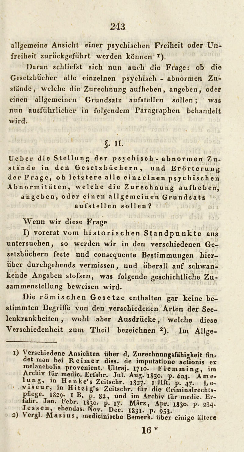 allgemeine Ansicht einer psychischen Freiheit oder Un- freiheft zuriickgeführt werden können *). Daran schliefst sich nun auch die Frage: ob die Gesetzbücher alle einzelnen psychisch - abnormen Zu- stände, welche die Zurechnung aufheben, angeben, oder einen allgemeinen Grundsatz oufstellen sollen ; was nun ausführlicher in folgendem Paragraphen behandelt wird. $• H. Geber dio Stellung der psychisch* abnormen Zu- stände in den Gesetzbüchern, und Erörterung der Frage, ob letztere alle einzelnen psychischen Abnormitäten, welche die Zurechnung aufheben, angeben, oder einen allgemeinen Grundsatz aufstellcn sollen? Wenn wir diese Frage I) vorerst vom historischen Standpunkte aus untersuchen, so werden wir in den verschiedenen Ge- setzbüchern feste und consequente Bestimmungen hier- über durchgehends vermissen, und überall auf schwan- kende Angaben stofsen, was folgende geschichtliche Zu- sammenstellung beweisen wird. Die römischen Gesetze enthalten gar keine be- stimmten Begriffe von den verschiedenen Arten der See- lenkrankheiten , wohl aber Ausdrücke, welche diese Verschiedenheit zum Tlicil bezeichnen 2). Im Allge- 1) Verschiedene Ansichten über d. Zurechnungsfähigkeit fin- det man bei Reimer diss. de imputatione actionis ex melancholia provenient. Ultraj. 1710. Fl emmine, im Archiv für medic. Erfahr. Jul. Aug. 1830. p. Ö04. Ame- lung, in Henke’s Zeitschr. 1827. 1 Hft. p. 47. Le- viseur, in Hitzig’s Zeitschr. für die Crirninairechts- ptlege. 1829. I B, p. 82, und im Archiv für medic. Er- fahr. Jan. Febr. 1830. p. 17. März, Apr. 1830. p. 234. Jessen, ebendas. Nov. Dec. 1831. p. 953. 2) \ erg!. Masius, medicinische Bemerk, über einige ältere