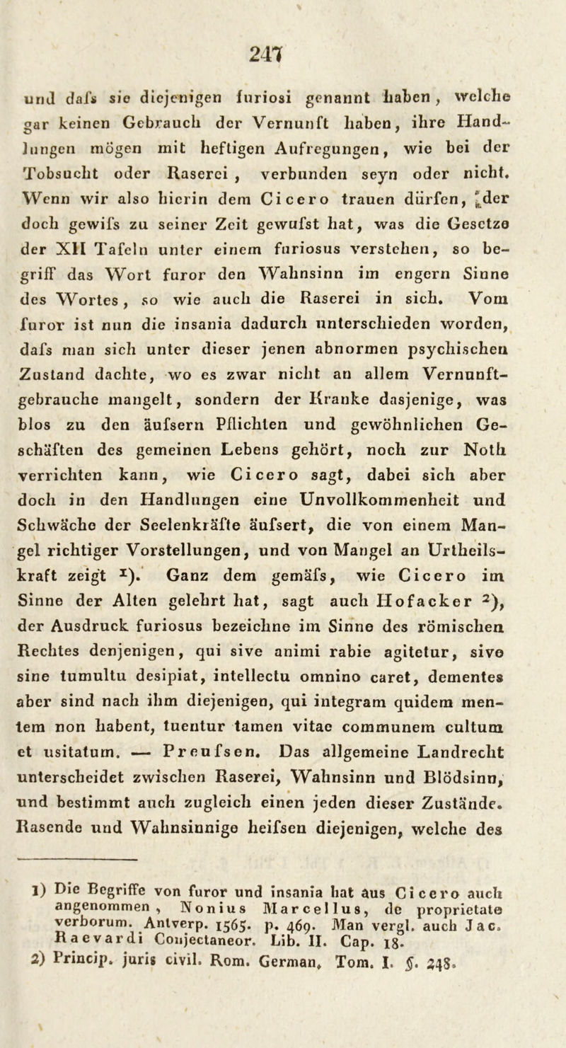 244 und dafs sie diejenigen furiosi genannt haben , welche gar keinen Gebrauch der Vernunft haben, ihre Hand- lungen mögen mit heftigen Aufregungen, wie bei der Tobsucht oder Raserei , verbunden seyn oder nicht. Wenn wir also hierin dem Cicero trauen dürfen, ^der doch gewifs zu seiner Zeit gewufst hat, was die Gesetze der XII Tafeln unter einem furiosus verstehen, so be- griff das Wort furor den Wahnsinn im engern Sinne des Wortes, so wie auch die Raserei in sich. Vom furor ist nun die insania dadurch unterschieden worden, dafs man sich unter dieser jenen abnormen psychischen Zustand dachte, wo es zwar nicht an allem Vernunft- gebrauche mangelt, sondern der Kranke dasjenige, was blos zu den äufsern Pflichten und gewöhnlichen Ge- schäften des gemeinen Lebens gehört, noch zur Noth verrichten kann, wie Cicero sagt, dabei sich aber doch in den Handlungen eine Unvollkommenheit und Schwäche der Seelenkräfte äufsert, die von einem Man- gel richtiger Vorstellungen, und von Mangel an Urteils- kraft zeigt *). Ganz dem gemäfs, wie Cicero im Sinne der Alten gelehrt hat, sagt auch Hofacker 1 2), der Ausdruck furiosus bezeichne im Sinne des römischen Rechtes denjenigen, qui sive animi rabie agitetur, sivo sine tumultu desipiat, intellectu omnino caret, dementes aber sind nach ihm diejenigen, qui integram quidem men- tem non habent, tuentur tarnen vitae communem cultum et usitatum. — Preufsen. Das allgemeine Landrecht unterscheidet zwischen Raserei, Wahnsinn und Blödsinn, und bestimmt auch zugleich einen jeden dieser Zustände. Rasende und Wahnsinnige heifsen diejenigen, welche des 1) Die Begriffe von furor und insania hat aus Cicero auch angenommen, Nonius Marcellus, de proprietate verborum. Anlverp. 1565* p. 469* Man vergl. auch Jac, Raevardi Conjeclaneor. Lib. II. Cap. 18.