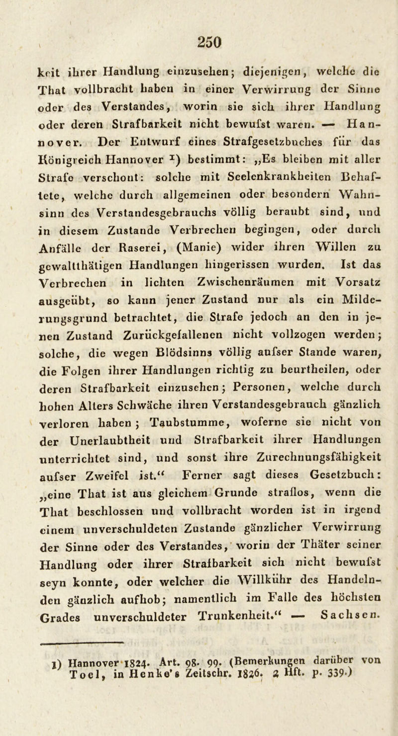 krit ihrer Handlung einzusehen; diejenigen, welche die That vollbracht haben in einer Verwirrung der Sinne oder des Verstandes, worin sie sich ihrer Handlung oder deren Strafbarkeit nicht bewufst waren. — Han- nover. Der Entwurf eines Strafgesetzbuches für das Königreich Hannover x) bestimmt: ,,Es bleiben mit aller Strafe verschont: solche mit Seelenkrankheiten Behaf- tete, welche durch allgemeinen oder besondern Wahn- sinn des Verstandesgebrauchs völlig beraubt sind, und in diesem Zustande Verbrechen begingen, oder durch Anfälle der Raserei, (Manie) wider ihren Willen zu gewalttätigen Handlungen hingerissen wurden. Ist das Verbrechen in lichten Zwischenräumen mit Vorsatz ausgeübt, so kann jener Zustand nur als ein Milde- rungsgrund betrachtet, die Strafe jedoch an den in je- nen Zustand Zurückgefallenen nicht vollzogen werden; solche, die wegen Blödsinns völlig aufser Stande waren, die Folgen ihrer Handlungen richtig zu beurtheilen, oder deren Strafbarkeit einzusehen; Personen, welche durch hohen Alters Schwäche ihren Verstandesgebrauch gänzlich verloren haben; Taubstumme, woferne sie nicht von der Unerlaubtheit und Strafbarkeit ihrer Handlungen unterrichtet sind, und sonst ihre Zurechnungsfähigkeit aufser Zweifel ist.“ Ferner sagt dieses Gesetzbuch: „eine That ist aus gleichem Grunde straflos, wenn die That beschlossen und vollbracht worden ist in irgend einem unverschuldeten Zustande gänzlicher Verwirrung der Sinne oder des Verstandes, worin der Thäter seiner Handlung oder ihrer Strafbarkeit sich nicht bewufst seyn konnte, oder welcher die Willkühr des Handeln- den gänzlich aufhob; namentlich im Falle des höchsten Grades unverschuldeter Trunkenheit.“ — Sachsen. l) Hannover'1824. Art. 98. 99* (Bemerkungen darüber von Toel, in Henke's Zeitschr. 1836. 3 Hft. p. 339*)