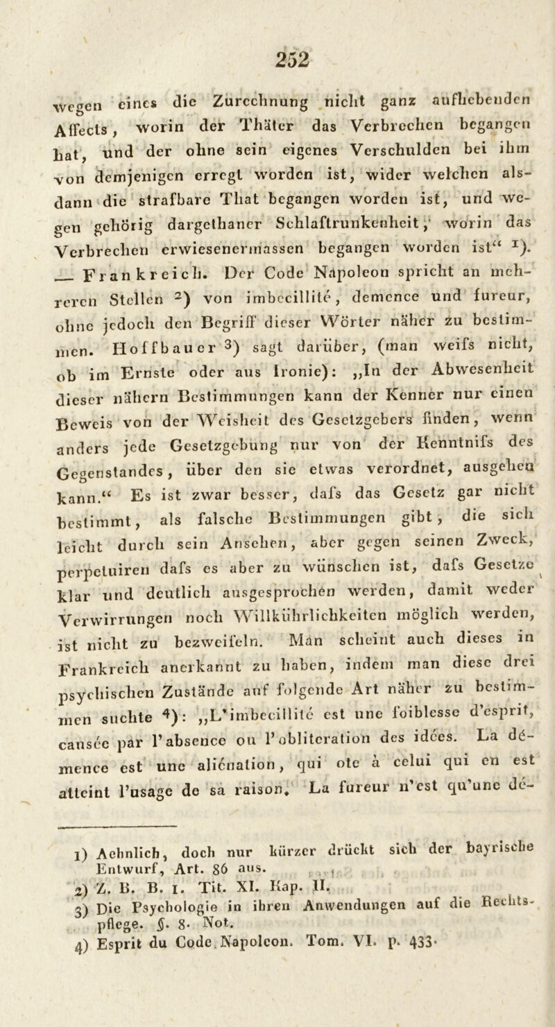 Wegen eines die Zurechnung nicht ganz aufhebenden Affecls , worin der Thäter das Verbrechen begangen hat, und der ohne sein eigenes Verschulden bei ihm von demjenigen erregt worden ist, wider welchen als- dann die strafbare Tliat begangen worden ist, und we- gen gehörig dargethaner Schlaftrunkenheit,' worin das Verbrechen erwiesenermassen begangen worden ist“ x). Frankreich. Der Code Napoleon spricht an meh- reren Stellen 1 2) von imbccillile, demence und fureur, ohne jedoch den Begriff dieser Wörter näher zu bestim- men. Hoffbauer 3) sagt darüber, (man weifs nicht, ob im Ernste oder aus Ironie): ,,In der Abwesenheit dieser nähern Bestimmungen kann der Kenner nur einen Beweis von der Weisheit des Gesetzgebers finden, wenn anders jede Gesetzgebung nur von der Kenntniis des Gegenstandes, über den sie etwas verordnet, ausgehea kann.“ Es ist zwar besser, dafs das Gesetz gar nicht bestimmt, als falsche Bestimmungen gibt, die sich leicht durch sein Ansehen, aber gegen seinen Zweck, perpetuiren dafs es aber zu wünschen ist, dafs Gesetze klar und deutlich ausgesprochen werden, damit weder Verwirrungen noch Willkührlichkeiten möglich werden, ist nicht zu bezweifeln. Man scheint auch dieses in Frankreich anerkannt zu haben, indem man diese drei psychischen Zustände auf folgende Art näher zu bestim- men suchte 4): „L'imbecillite cst une foiblesse d’espnt, causec par Pabsencc ou 1’obliteration des idees. La dc- mence est une alienalion, qui ote ä celui qui en est atteint l’usage de sa raison* La lureur n cst qu une de~ 1) Aelinlich, doch nur kürzer drückt sich der bayrische Entwurf, Art. 86 aus. , 2) l, B. B. i. Tit. XI. Kap. II, 3) Die Psychologie in ihren Anwendungen auf die Rechts- pflege. §. 8* Not.