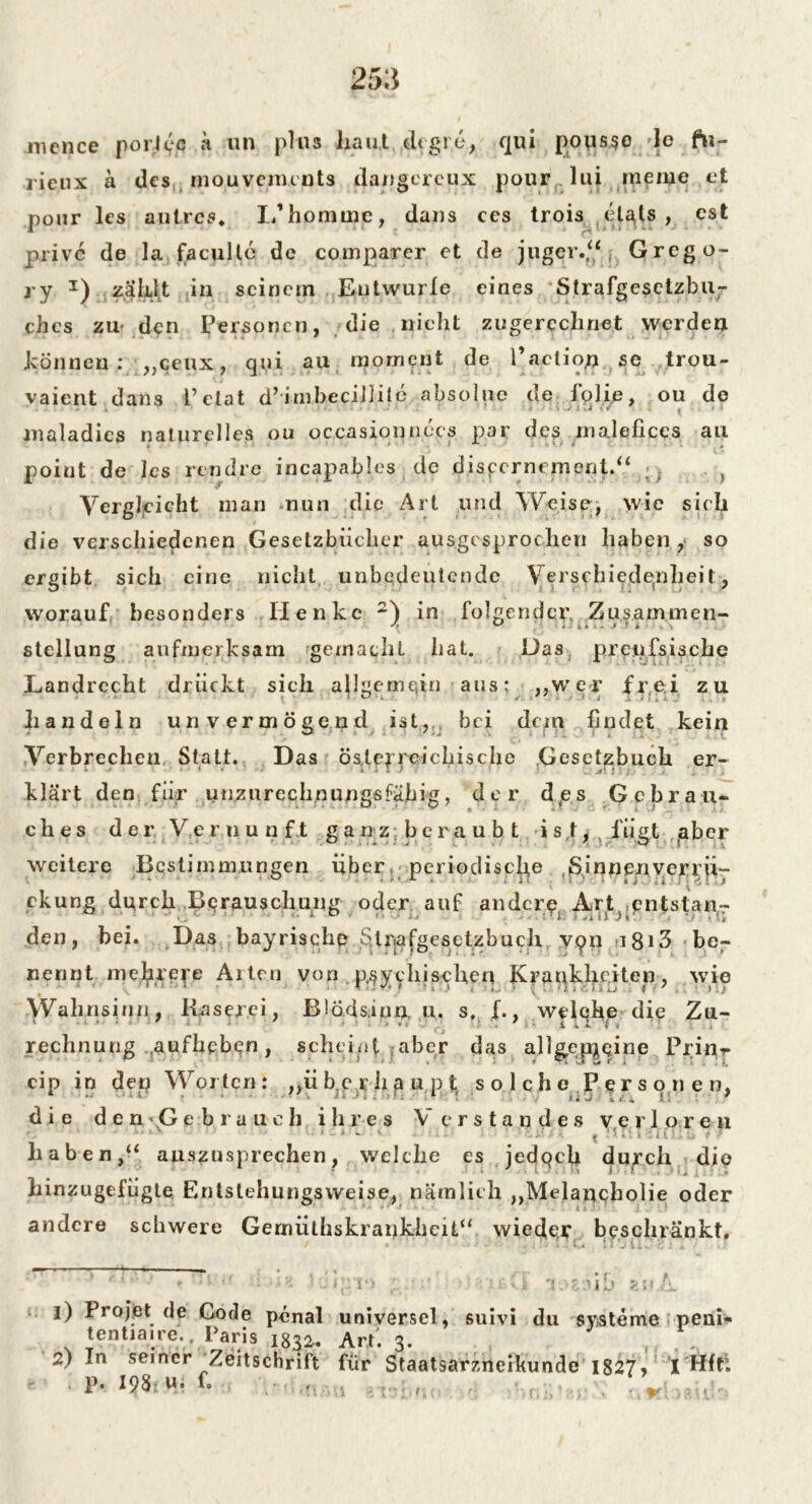 mence porlec k un plus haut dcgre, qui pousse le fti- i icux a des mouvements dangereux pour 1 ui meine et pour les autres. I/hommc, dans ces trois elals , cst prive de la faculto de comparer et de juger.“ Grego- ry x) zählt in seinem Entwürfe eines Strafgesetzbu- ches zu- den Personen, die nicht zugerechnet werden .können : ,,ceux, qni au mornent de l’aclion se trou- vaient dans fetal d’imbecillile absolue de fplie, ou de l : * •' 1 w' i J sl y * maladies naturelles ou occasionnecs par des maleficcs au , ■ . ’ ' X.’- poiut de les rendre incapables de disccrnt ment.“ , Vergleicht man nun die Art und Weise, wie sich die verschiedenen Gesetzbücher ausgesprochen haben, so ergibt sich eine nicht unbedeutende Verschiedenheit, worauf besonders Henke 2) in folgender Zusammen- stellung aufmerksam gemaehl hat. Das prenfsische Landrecht drückt sich a|lgemc,in aus; „wer frei zu handeln unvermögend ist, bei dem findet kein Verbrechen Statt. Das österreichische Gesetzbuch er- ' * - -* ■ »•.<;/. * ■ • ‘ k- si i i . . f. , klärt den für unzurechnungsfähig, der d.es Gebrau- ches der Vernun ft ganz b e raubt i s t, fügt ,aber weitere Bestimmungen über periodische Sinnenverrü- ■ * • ■ * • L . i > i J ' ; • ■ 4 ! I i ekung durch Berauschung oder auf ander.? Art pntslan- den, bei. Das bayrische Strafgesetzbuch v?n n8i3 be- nennt mehrere Arten von psychischen Krankheiten, wie Wahnsinn, Raserei, Blödsinn, u. s. f., welqhe die Zu- * ■ ... * . i ,1 1 i rechnurig aufhpbqn, scheint aber das allgemeine Prinr cip in den Worten: „überhaupt solche Personen, • 1 • ‘ . iiU i; ' die den'.Ge brauch ihres Verstandes verloren - t • • • - ■■ * • haben,“ auszusprechen, welche es jedqch durch die ^ I . . 't * 1 ' * ^ ■» ■/ u i: ? hinzugefügte Entslehungsvveise, nämlich „Melancholie oder andere schwere Gernülhskrankheit“ wieder beschränkt, / * > r ; , t,« »* J li v .** ‘ 4 1) Projjet de Gorle penal universel, suivi du Systeme peni- tentiai re. Paris 1832,. Art. 3. ,. . . 2) ,n seiner ^Zeitschrift für Staatsarzneikunde 1827, I Hfft P- 198. u. f. ■ V
