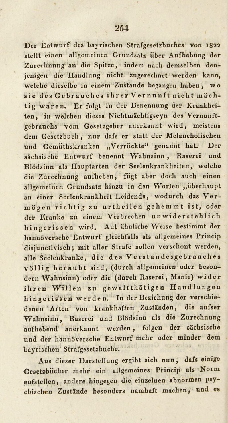 Der Entwarf des bayrischen Strafgesetzbuches von 1822 stellt einen allgemeinen Grundsatz über Aufhebung der Zurechnung an die Spitze, indem nach demselben den- jenigen die Handlung nicht zugerechnet werden kann, welche dieselbe in einem Zustande begangen haben, wo sie des Gebrauches ihrer Vernunft nicht mäch- tig waren. Er folgt in der Benennung der Krankhei- ten, in welchen dieses Nichtmäclitigseyn des Vernunft- gebrauchs vom Gesetzgeber anerkannt wird, meistens dem Gesetzbuch , nur dafs er statt der Melancholischen und Gemüthskrankcn „Verrückte“ genannt hat. Der sächsische Entwurf benennt Wahnsinn , Raserei und Blödsinn als Hauptarten der Seelenkrankheiten, welche die Zurechnung aufheben, fügt aber doch auch einen all gemeinen Grundsatz hinzu in den Worten „überhaupt an einer Seclcnkrankheit Leidende, wodurch das Ver- mögen richtig zu urtheilen gehemmt ist, oder der Kranke zu einem Verbrechen unwiderstehlich hingerissen wird. Auf ähnliche Weise bestimmt der hannoversche Entwurf gleichfalls als allgemeines Princip disjunctivisch • mit aller Strafe sollen verschont werden, alle Seelenkranke, die des Verstandesgebrauches völlig beraubt sind, (durch allgemeinen oder beson- dern Wahnsinn) oder die (durch Raserei, Manie) wider ihren Willen zu gewaltthätige n Handlungen hingerissen werden. In der Beziehung der verschie- denen Arten von krankhaften Zuständen, die aufser Wahnsinn, Raserei und Blödsinn als die Zurechnung aufhebend anerkannt werden , folgen der sächsische und der hannoversche Entwurf mehr oder minder dem bayrischen Strafgesetzbuche. Aus dieser Darstellung ergibt sich nun , dafs einige Gesetzbücher mehr ein allgemeines Princip als Norm aufstellen, andere hingegen die einzelnen abnormen psy- chischen Zustände besonders namhaft machen, und es