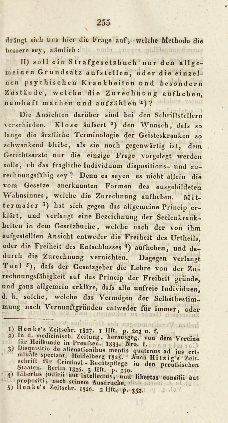 drängt sich uns hier clie Frage auf, welche Methode die bessere sey, nämlich : II) soll ein Strafgesetzbuch nur den allge- meinen Grundsatz aufstellen, oder die einzel- nen psychischen Krankheiten und besondern Zustände, welche die Zurechnung aufheberi, namhaft machen und aufzählen I)? Die Ansichten darüber sind bei den Schriftstellern verschieden. Klose äufsert 2 3) den Wunsch, dafs so lange die ärztliche Terminologie der Geisteskranken so schwankend bleibe, als sie noch gegenwärtig ist, dem Gerichtsarzte nur die einzige Frage vorgelegt werden solle, ob das fragliche Individuum dispositions- und zu- rechnungsfähig sey? Denn es seyen es nicht allein die vom Gesetze anerkannten Formen des ausgebildelen Wahnsinnes , welche die Zurechnung aufheben. Mit- termaier 3) bat sich gegen das allgemeine Princip er- klärt, und verlangt eine Bezeichnung der Seelenkrank- heilen in dem Gesetzbuche, welche nach der von ihm aufgestellten Ansicht entweder die Freiheit des Urtheils, oder die Freiheit des Entschlusses 4) aufheben, und da- durch die Zurechnung vernichten. Dagegen verlangt Toel 5), dafs der Gesetzgeber die Lehre von der Zu- rechnungsfähigkeit auf das Princip der Freiheit gründe, und ganz allgemein erkläre, dafs alle unfreie Individuen, d. h. solche, welche das Vermögen der Selbstbestim- mung nach Vernunftgründen entweder für immer, oder 1) Henke’s Zeitschr. 1827. I Hft. p. 202 u. f. 2> d- ^edicinisch. Zeitung, berausgeg. von dem Vereine lur Heilkunde in Preufsen. 1833* Nro. J. 3) Disquisitio de alienationibus mentis quatenus ad ius cri- m‘,nalf* sJ.,ectat: Hieidelberg 182J. Auch Hitzig’s Zeit. lR» £nm,nal ' Rechtspflege in den preufsischen Staaten. Berlin 1826. 3 Hft. p. 239. 4) Liberias judicn aut intellectus, und libertas consilii aut propositi, nach seinem Ausdruclie K U