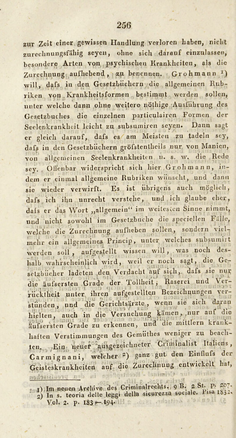 zur Zeit einer gewissen Handlung verloren haben, nicht zurechnungsfähig seyen, ohne sich darauf einzulassen, besondere Arten von psychischen Krankheiten, als die Zurechnung aufhebend , zu benennen. Grohmann T) will, dafs in den Gesetzbüchern die allgemeinen Rub- riken von Krankheitsformen bestimmt werden sollen, unter welche dann ohne weitere nöthige Ausführung des Gesetzbuches die einzelnen parliculairen Formen der Seelenkrankheit leicht zu subsumi.ren seyen. Dann sagt er gleich darauf, dafs es am Meisten zu tadeln sey, dafs in den Gesetzbüchern gröfstentheils nur von Manien, rn von allgemeinen Seelenkrankheiten u. s. w. die Rede sey.. Offenbar widerspricht sich hier Grohmann, in- dem er einmal allgemeine Rubriken wünscht, und dann sie wieder verwirft. Es ist übrigens auch möglich, dafs ich ihn unrecht verstehe, und ich glaube eher, dals er das Wort „allgemein“ im weitesten Sinne nimmt, und nicht sowohl im Gesetzbuche die speciellcn Fälle, weiche die Zurechnung aufheben sollen, sondern viel- mehr ein allgemeines Princip, unter welches subsumirt werden soll , aufgestellt wissen will, was noch des- halb wahrscheinlich wird, weil er noch sagt, die Ge- setzbücher lade teil den Verdacht auf sich, dafs sie nur die äufsersten Grade der Tollheit, Raserei und Ver- rücktheit unter ihren aufgestellten Bezeichnungen ver- stunden , und die Gerichtsärzte , wenn sie sich daran hielten, auch in die Versuchung kämen, nur auf die äufsersten Grade zu erkennen, und die mittlern krank- haften Verstimmungen des Gemütlies weniger zu beach- ten. Ein neuef ausgezeichneter Ci iminalist Italiens, Carmignani, welcher *) ganz gut den Einflufs der Geisteskrankheiten auf die Zurechnung entwickelt Lat, ____ » ,t) Im neuen Archive des Criminalrechts. 9 B. 2 St. P* Jo 2) In s. teoria delle leggi della sicurezza sociale. 1 u>a ib:> Vol. 2- p- 183 ^- *94