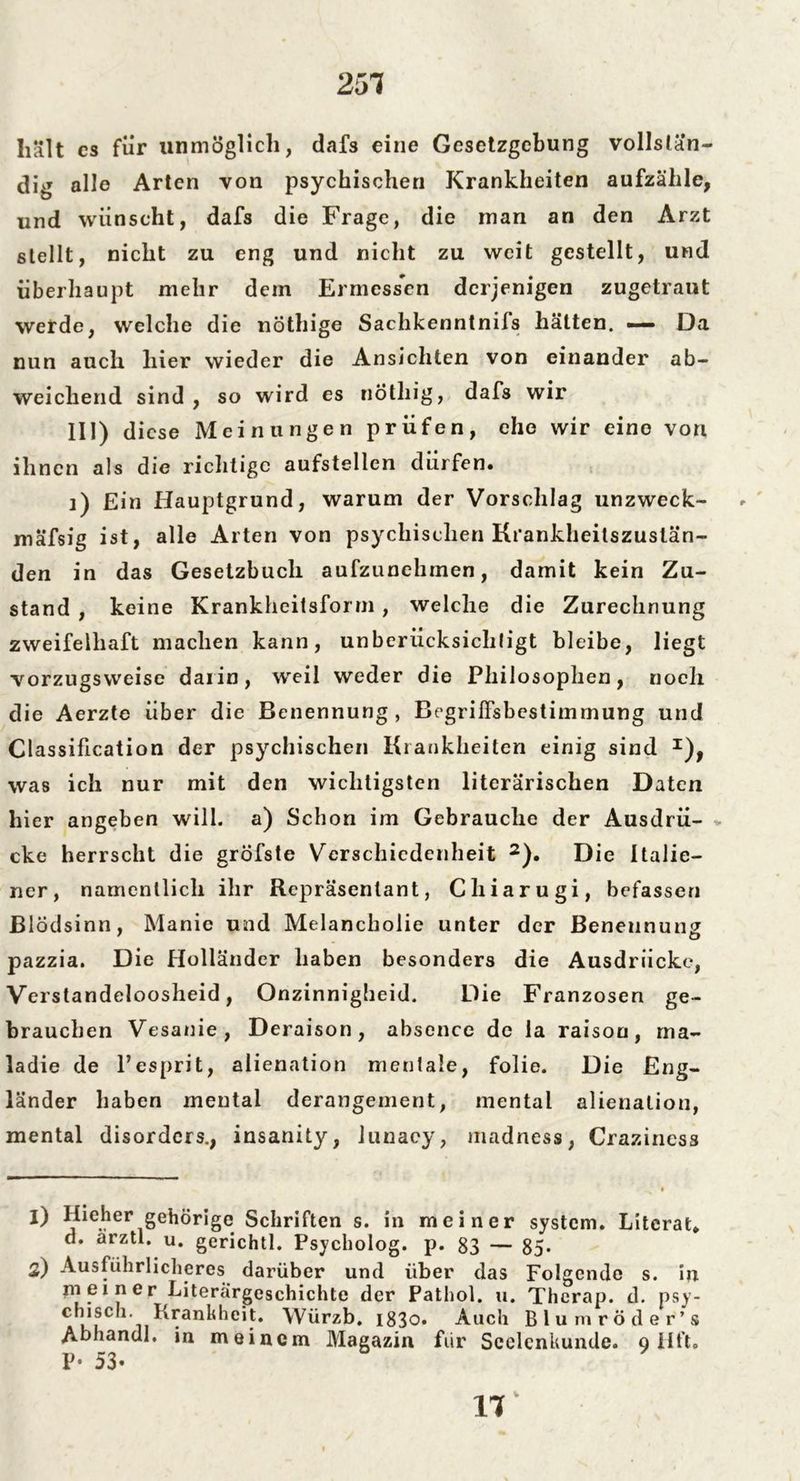 251 hält cs für unmöglich, dafs eine Gesetzgebung vollstän- dig alle Arten von psychischen Krankheiten aufzähle, und wünscht, dafs die Frage, die man an den Arzt stellt, nicht zu eng und nicht zu weit gestellt, und überhaupt mehr dein Ermessen derjenigen zugetraut werde, welche die nöthige Sachkenntnifs hätten. — Da nun auch hier wieder die Ansichten von einander ab- weichend sind, so wird es nötliig, dafs wir III) diese Meinungen prüfen, ehe wir eine von ihnen als die richtige aufstellen dürfen. i) Ein Hauptgrund, warum der Vorschlag unzweck- mäfsig ist, alle Arten von psychischen Krankheilszustän- den in das Gesetzbuch aufzunehmen, damit kein Zu- stand , keine Krankheitsform , welche die Zurechnung zweifelhaft machen kann, unberücksichtigt bleibe, liegt vorzugsweise darin, weil weder die Philosophen, noch die Aerzte über die Benennung , Begriffsbestimmung und Classification der psychischen Krankheiten einig sind I), was ich nur mit den wichtigsten literarischen Daten hier angeben will, a) Schon im Gebrauche der Ausdrü- cke herrscht die gröfste Verschiedenheit 2). Die Italie- ner, namentlich ihr Repräsentant, Chiarugi, befassen Blödsinn, Manie und Melancholie unter der Benennung pazzia. Die Holländer haben besonders die Ausdrücke, Verstandeioosheid, Onzinnigheid. Die Franzosen ge- brauchen Vesanie, Deraison, absence de la raison, rna- ladie de Pesprit, alienation mentale, folie. Die Eng- länder haben mental derangement, mental alienation, mental disorders., insanity, lunacy, madness, Crazincss 1) Ilieher gehörige Schriften s. in meiner System. Literat, d. arztl. u. gerichtl. Psycholog, p. 83 — 85* 2) Ausführlicheres darüber und über das Folgende s. in meiner Literargeschichte der Pathol. u. Thcrap. d. psy- chisch Krankheit. Würzb. i83o. Auch Blumröder’s Abhandl. in meinem Magazin für Seelcnkunde. q Hft. P- 53-