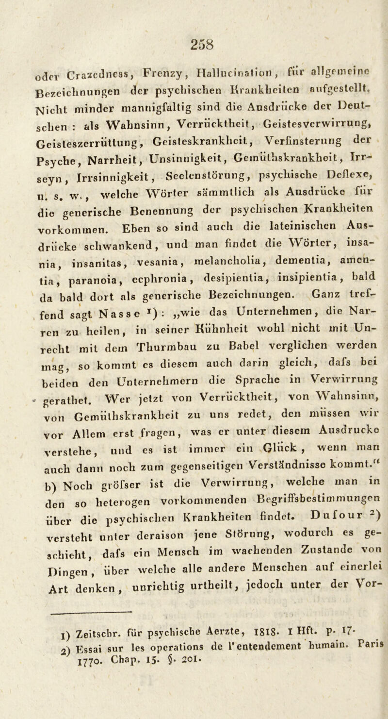 oder Crazedness, Frenzy, Hallucination, für allgemeine Bezeichnungen der psychischen Krankheiten aufgestcllt. Nicht minder mannigfaltig sind die Ausdrücke der Deut- schen : als Wahnsinn, Verrücktheit, Geistesverwirrung, Geisleszerrüttung, Geisteskrankheit, Verfinsterung der Psyche, Narrheit, Unsinnigkeit, Gemiithskrankheit, Irr- seyn, Irrsinnigkeit, Seelenstörung, psychische Deflexe, u. s. w,, welche Wörter sämmtlich als Ausdrücke für die generische Benennung der psychischen Krankheiten Vorkommen. Eben so sind auch die lateinischen Aus- drücke schwankend, und man findet die Wörter, insa- nia, insamtas, vesania, melancholia, dementia, amen— tia, paranoia, eephronia, desipientia, insipientia, bald da bald dort als generische Bezeichnungen. Ganz tref- fend sagt Nasse J) : „wie das Unternehmen, die Nar- ren zu heilen, in seiner Kühnheit wohl nicht mit Un- recht mit dem Thurmbau zu Babel verglichen werden mag, so kommt es diesem auch darin gleich, dafs bei beiden den Unternehmern die Sprache in Verwirrung * gerathet. Wer jetzt von Verrücktheit, von Wahnsinn, von Gemiithskrankheit zu uns redet, den müssen wir vor Allem erst fragen, was er unter diesem Ausdrucke verstehe, und es ist immer ein Glück, wenn man auch dann noch zum gegenseitigen Verständnisse kommt.u b) Noch grÖfscr ist die Verwirrung, welche man in den so heterogen vorkommenden Begriffsbestimmungen über die psychischen Krankheiten findet. Dufour 1 2) versteht unter deraison jene Störung, wodurch es ge- schieht, dafs ein Mensch im wachenden Zustande von Dingen , über welche alle andere Menschen auf einerlei Art denken, unrichtig urtheilt, jedoch unter der Vor- 1) Zeitschr. für psychische Aerzte, 1818* I Hft. p* 17* 2) Essai sur les operations de 1* entendement humain. Paris X770. Chap. 15. §. 20I.