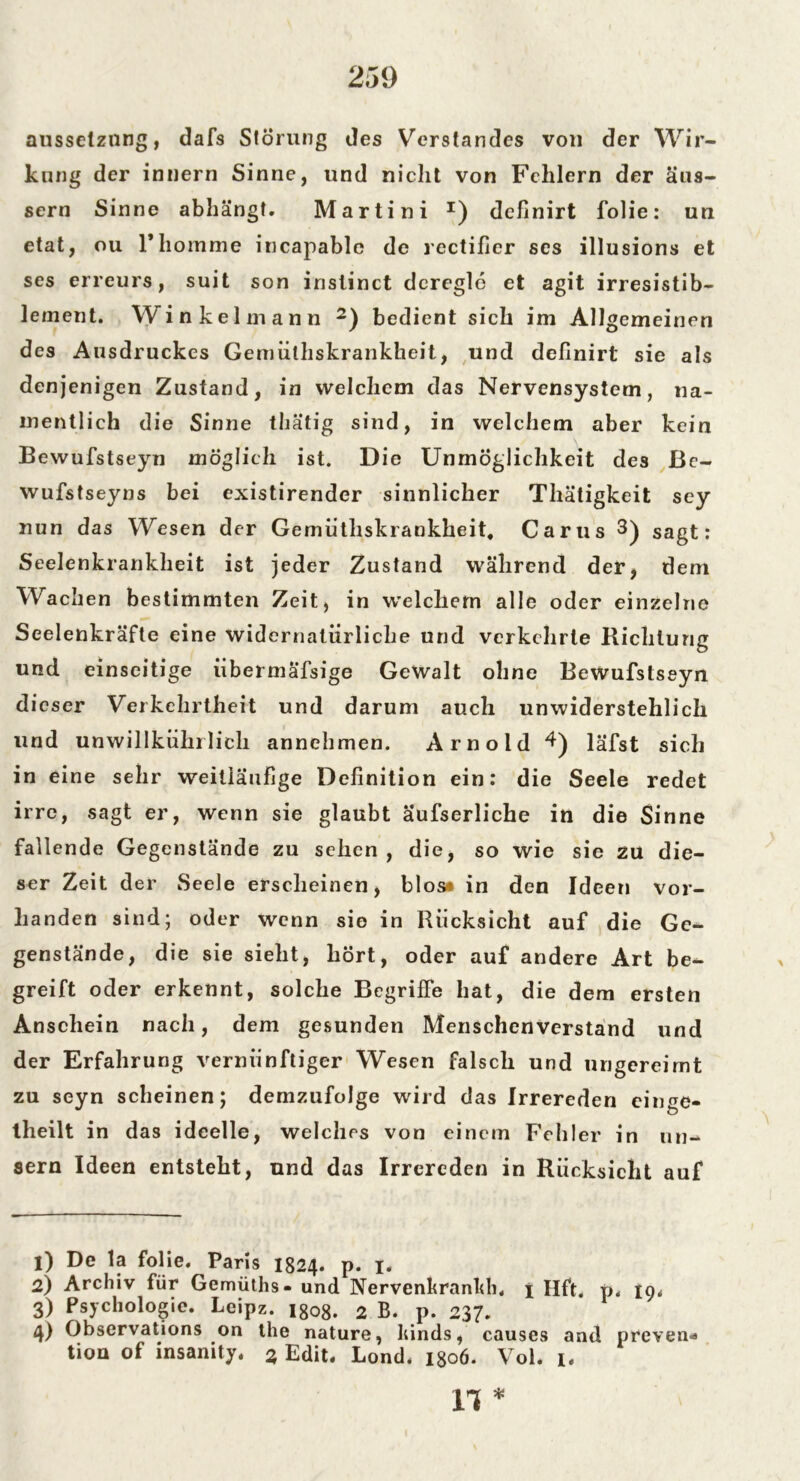ausselznng, dafs Störung des Verstandes von der Wir- kung der innern Sinne, und nicht von Fehlern der äus- sern Sinne abhängt. Martini I) definirt folie: un etat, ou rhomme incapable de rectifier ses illusions et ses erreurs, suit son inslinct deregle et agit irresistib- lement. Winkel mann 2) bedient sich im Allgemeinen des Ausdruckes Gemüthskrankheit, und definirt sie als denjenigen Zustand, in welchem das Nervensystem, na- mentlich die Sinne thätig sind, in welchem aber kein Bewufstseyn möglich ist. Die Unmöglichkeit des ßc- wufstseyns bei existirender sinnlicher Thätigkeit sey nun das Wesen der Gemüthskrankheit. Carus 3) sagt: Seelenkrankheit ist jeder Zustand während der, dem Wachen bestimmten Zeit, in welchem alle oder einzelne Seelenkräfte eine widernatürliche und verkehrte Richtung und einseitige iibermäfsige Gewalt ohne Bewufstseyn dieser Verkehrtheit und darum auch unwiderstehlich und unwillküln lieh annehmen. Arnold 4) läfst sich in eine sehr weitläufige Definition ein: die Seele redet irre, sagt er, wenn sie glaubt äufserliche in die Sinne fallende Gegenstände zu sehen, die, so wie sie zu die- ser Zeit der Seele erscheinen, blos* in den Ideen vor- handen sind; oder wenn sie in Rücksicht auf die Ge- genstände, die sie sieht, hört, oder auf andere Art be- greift oder erkennt, solche Begriffe hat, die dem ersten Anschein nach, dem gesunden Menschenverstand und der Erfahrung vernünftiger Wesen falsch und ungereimt zu seyn scheinen; demzufolge wird das Irrereden einge- theilt in das ideelle, welches von einem Fehler in un- sern Ideen entsteht, und das Irrereden in Rücksicht auf 1) De la folie. Paris 1824. p. 1. 2) Archiv für Gemüths- und Nervenkrankh. 1 Hft. p. 19* 3) Psychologie. Leipz. igo8. 2 B. p. 237. 4) Observations on the nature, kinds, causes and preven* tion of insanity, 3 Edit. Lond. 1806. Vol. i. n *