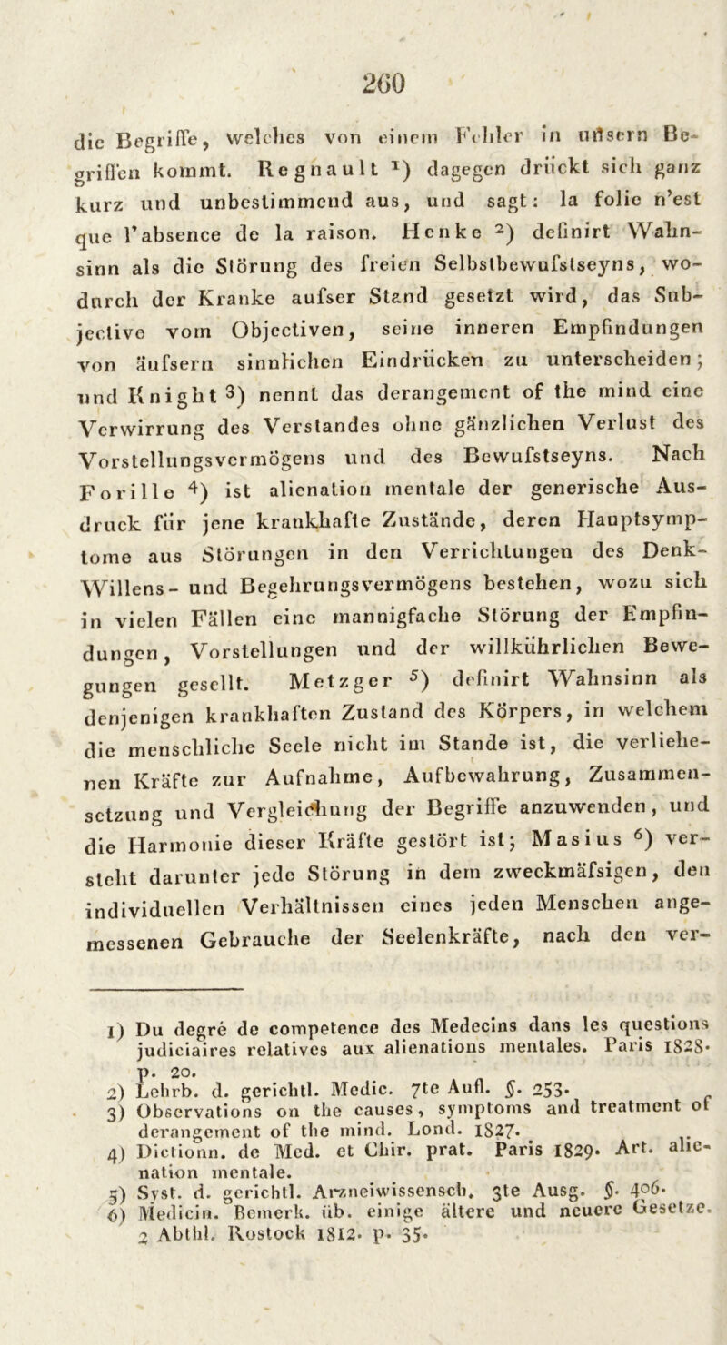 2G0 die Begriffe, welches von einem Felder in utfsrrn Be griffen kommt. Reg na ult *) dagegen drückt sich ganz kurz und unbeslimmend aus, und sagt: la folie n’est que Tabsence de la raison. Henke 1 2) definirt Wahn- sinn als die Störung des freien Selbslbewufslseyns, wo- durch der Kranke aufser Stand gesetzt wird, das Sub- jectivo vom Objectiven, seine inneren Empfindungen von äufsern sinnlichen Eindrücken zu unterscheiden; und Knigilt3) nennt das derangement of the mind eine Verwirrung des Verstandes ohne gänzlichen Verlust des Vorstellungsvermögens und des Bewufstseyns. Nach Fori Ile 4) ist alienalion mentale der generische Aus- druck für jene krankhafte Zustände, deren Hauptsymp- tome aus Störungen in den Verrichtungen des Denk- Willens - und Begehrungsvermögens bestehen, wozu sich in vielen Fällen eine mannigfache Störung der Empfin- dungen, Vorstellungen und der willkiihrliclien Bewe- gungen gesellt. Metzger 5) definirt Wahnsinn als denjenigen krankhaften Zustand des Körpers, in welchem die menschliche Seele nicht im Stande ist, die verliehe- nen Kräfte zur Aufnahme, Aufbewahrung, Zusammen- setzung und Vergleidiung der Begriffe anzuwenden, und die Harmonie dieser Kräfte gestört ist; Masius 6) ver- steht darunter jede Störung in dem zweckmäfsigen, den individuellen Verhältnissen eines jeden Menschen ange- messenen Gebrauche der Seelenkräfte, nach den ver- 1) Du (legre de competence des Medecins dans les questions judiciaires relatives aux alienations mentales. I aris IS-S* p. 20. 2) Lelirb. d. gericlitl. Mcdic. Jtc Aufl. §. 253* 3) Observations 011 the causes, Symptoms and treatment 01 derangement of the mind. Lond. 1827* 4) Dictionn. de Med. et Ghir. prat. Paris 1829. Art. alic- nation mentale. 5) Syst. d. gerichtl. Arzneiwissenscb. 3te Ausg. §• 4fö- (>) Medicin. Bemerk. üb. einige ältere und neuere Gesetze. 2 Abthl. Rostock 1812* p* 35«