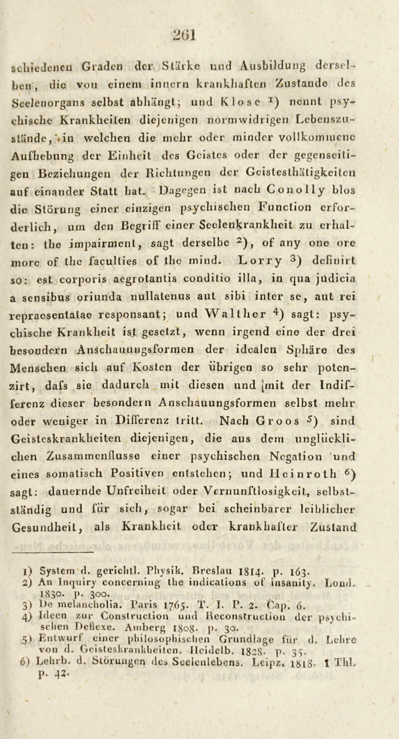201 schieJenen Graden der Stärke und Ausbildung dersel- ben , die von einem innern krankhaften Zustande des Seelcnorgans selbst abhängt; und Klose x) nenn t psy- chische Krankheiten diejenigen normwidrigen Lebenszu- stände, **in welchen die mehr oder minder vollkommene Aufhebung der Einheit des Geistes oder der gegenseiti- gen Beziehungen der Richtungen der Geistesthätigkeiten auf einander Statt hat. Dagegen ist nach Conolly blos die Störung einer einzigen psychischen Function erfor- derlich, um den Begriff einer Seelenkrankheit zu erhal- ten: the impairment, sagt derselbe 1 2), of any one ore more of the faculties of the mind. Lorry 3) definirt so: est corporis aegrotantis conditio illa, in qua jüdicia a sensibus oriunda nullatenus aut sibi inter se, aut rei repraesentaiae responsani; und Walther 4 5) sagt: psy- chische Krankheit ist gesetzt, wenn irgend eine der drei besoodern Anschauungsformen der idealen Sphäre des Menschen sich auf Kosten der übrigen so sehr poten- zirt, dafs sie dadurch mit diesen und pnit der Indif- ferenz dieser besondern Anschauungsformen selbst mehr oder weniger in Differenz tritt. Nach Groos sind Geisteskrankheiten diejenigen, die aus dem unglückli- chen Zusammenflüsse einer psychischen Negation und eines somatisch Positiven entstehen; und Ileinroth 6) sagt: dauernde Unfreiheit oder Vernunftlosigkcit, selbst- ständig und fiir sich, sogar bei scheinbarer leiblicher Gesundheit, als Krankheit oder krankhafter Zustand 1) System d. gerichtl. Physik. Breslau 1814. p. 163. 2) An Inquiry concerning the indications of insanity. LouiL 1830- P- 300. 3) l>e melancholia. Paris 1765. T. I. P. 2. Cap. 6. 4) Ideen zur Construetion und Reconstruction der psychi- schen Deflexe. Amberg l8og. p. 30. 5) Entvvurl einer philosophischen Grundlage für d. Lehre von d. Geisteskrankheiten, lleidclb. 1828- p. 33. 6) Lehrb. d. Storungen des Seelenlebens. Lcipz. 1818» 1 Thl. p. 42.