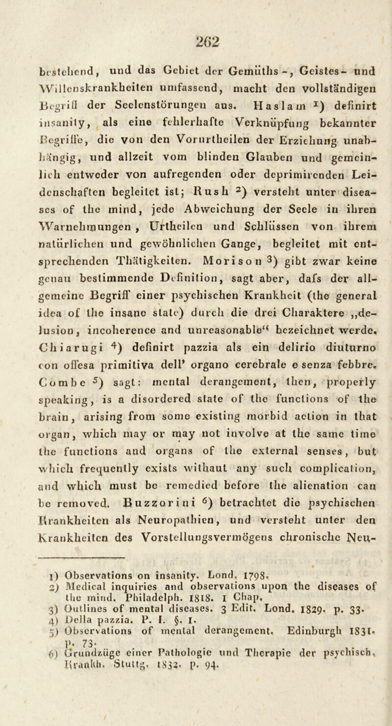 bestehend, und das Gebiet der Gemüths-, Geistes- und Willenskrankheiten umfassend, macht den vollständigen Begriff der Seelenstörungen aus. Haslam I) definirt insanily, als eine fehlerhafte Verknüpfung bekannter Begriffe, die von den Vorurtheilen der Erziehung unab- hängig, und allzeit vom blinden Glauben und gemein- licli entweder von aufregenden oder deprimirenden Lei- denschaften begleitet ist; Rush 2) versteht unter disea- ses of the mind, jede Abweichung der Seele in ihren Warnehrpungen , Urlheilen und Schlüssen von ihrem natürlichen und gewöhnlichen Gange, begleitet mit ent- sprechenden Thätigkeiten. Morison 3 4) gibt zwar keine genau bestimmende Definition, sagt aber, dafs der all- gemeine Begriff einer psychischen Krankheit (the general idea of the insane state) durch die drei Charaktere ,De- lusion, incoherence and unreasonable‘< bezeichnet werde, Chiarugi definirt pazzia als ein delirio diuturno con ofl’esa primitiva delP organo cerebrale e senza febbre, Combe 5) sagt: mental derangement, then, properly speaking, is a disordered state of the funclions of the brain, arising front some existing morbid action in that organ, which may or may not involve at the same tirne the functions and organs of the external senses, but which frequenlly exists withaut any such complication, and which must be remedied before the alienation can be removed. Buzzorini 6) betrachtet die psychischen Krankheiten als Neuropathien, und versteht unter den Krankheiten des Vorstellungsvermögens chronische Neu- j) Observations on insanily. Lond, 1798. 2) Medical inquiries and observations upon the diseases of the mind. Philadelph. 1818. I Chap. 3) Öullines of mental diseases. 3 Edit. Lond. 1829. p. 33. 4) Deila pazzia. P. I. §. I. 5) Observations of mental derangement. Edinburgh 1831* P- 73- 6) Grundzüge einer Pathologie und Therapie der psychisch, Krardffi. Stuttg, 1832. p. 94-