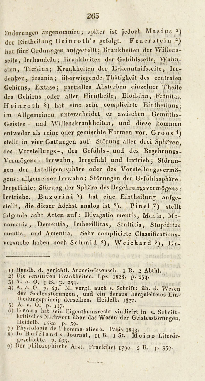 änderungen angenommen; später ist jedoch Masius x) der Einthcilung Ileinrotli’s gefolgt, Feuerstein 1 2) liat fünf Ordnungen aufgestellt; Krankheiten der Willens- seile, Irrhandeln; Krankheiten der Gefülilsseite, Wahn- sinn, Tiefsinn; Krankheiten der Erkenntnifsseile, Irr- denken, insania; überwiegende Thätigkeit des centralen Gehirns, Extase; partielles Absterben einzelner Th eile des Gehirns oder aller Hirntheile, Blödsinn, Fatnitas, Ileinroth 3) hat eine sehr complicirte Einthcilung; im Allgemeinen unterscheidet er zwischen Gemülhs- Gcistes - und Willenskrankheilen, und diese kommen entweder als reine oder gemischte formen vor. Groos 4) stellt in vier Gattungen auf: Störung aller drei Sphären, des Vorstellungs-, des Gefühls- und des Begehrungs- Vermögens: Irrwahn, Irrgefühl und Irrtrieb; Störun- gen der Intelligenusphäre oder des Vorstellungsvermö- gens: allgemeiner Irrwahn ; Störungen der Gefühlssphäre: Irrgefühle; Störung der Sphäre des Begehrurrgsvermögens : Irrtriebe. Buzorini 5) hat eine Einthcilung aufge- stellt, die dieser höchst analog ist 6). Pinel 7) stellt folgende acht Arten auf: Divagatio rnentis, Mania, Mo- nomania, Dementia, Imbecillitas, Stullitia, Stupiditas rnentis, und Amentia. Sehr complicirte Classifieations- versuche haben noch Schmid 8), Weickard 9), Er- 1) TTarnlb. d. gerichtl. Arznciwissensch. i B. 2 Abthl. 2) Die sensitiven Krankheiten. Lpz. 1328» p« 254« 3) A. a. O. 1 B. p. 254. 4) A. a. O. p. 69. M. vergl. auch s. Schrift: üb. d. Wesen der Scelenstörungen, und ein daraus hergeleitetcs Ein- theilungsprincip derselben. Heidelb. 1827* 5) A. a. O. p. 117. 6) hroos hat sein Eigenthumsrecht vindicirt in s. Schrift: britisches Nachwort über das Wesen der Geistesstörungen. Heidelb. 1832. p. 59. 7) Physiologie de l’liommc alienc. Patji9 1833* 8) In llu.eland’s Journal, n B. I St. Meine Literär- gcschichte. p. 635. 9) h>cr philosophische Arzt. Frankfurt 1790. 2 B, p. 359.